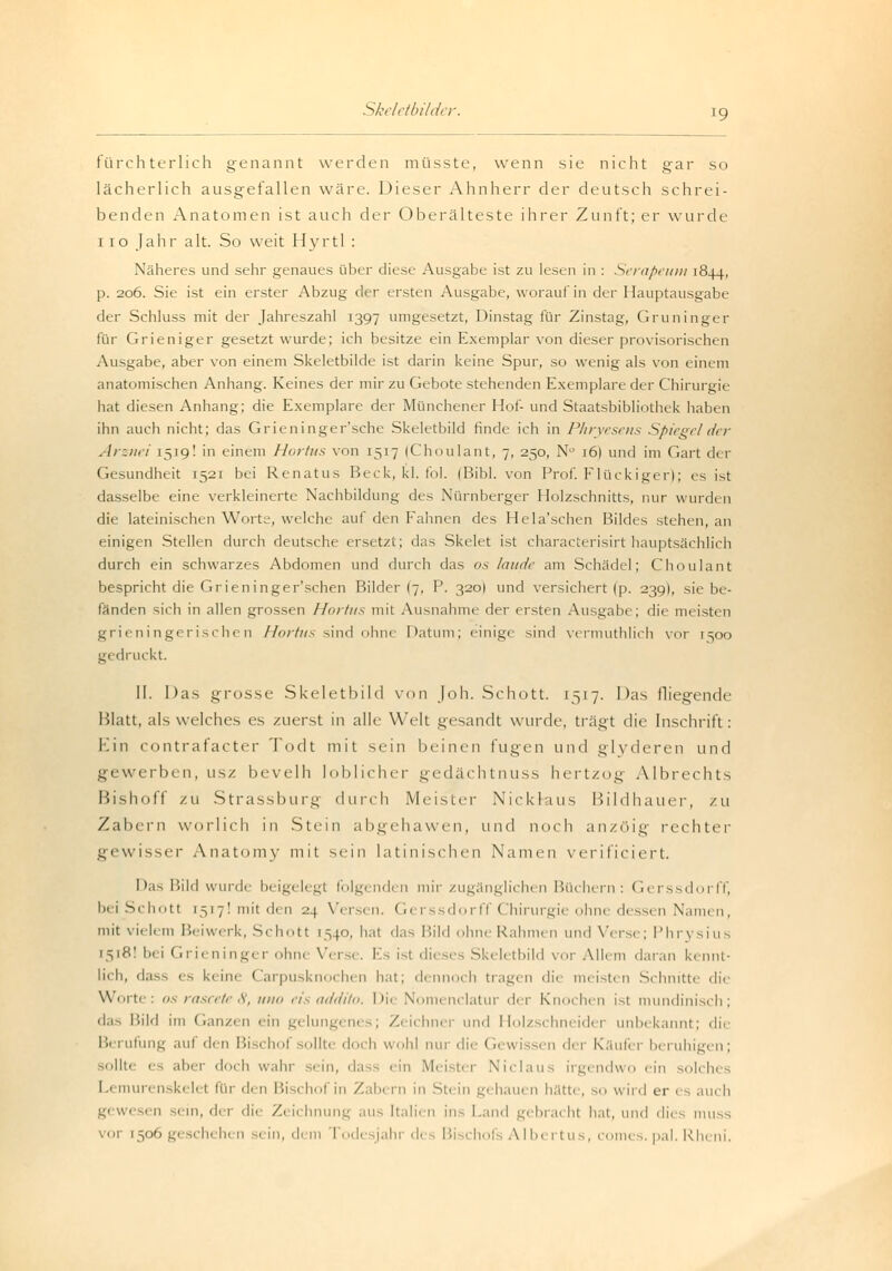 fürchterlich genannt werden müsste, wenn sie nicht gar so lächerlich ausgefallen wäre. Dieser Ahnherr der deutsch schrei- benden Anatomen ist auch der Oberälteste ihrer Zunft; er wurde 110 Jahr alt. So weit Hyrtl : Näheres und sehr genaues über diese Ausgabe ist zu lesen in : Serapeum 1844, p. 206. Sie ist ein erster Abzug der ersten Ausgabe, worauf in der Hauptausgabe der Schluss mit der Jahreszahl 1397 umgesetzt, Dinstag für Zinstag, Gruninger für Grieniger gesetzt wurde; ich besitze ein Exemplar von dieser provisorischen Ausgabe, aber von einem Skeletbilde ist darin keine Spur, so wenig als von einem anatomischen Anhang. Keines der mir zu Gebote stehenden Exemplare der Chirurgie hat diesen Anhang; die Exemplare der Münchener Hof- und Staatsbibliothek haben ihn auch nicht; das Grieninger'sche Skeletbild finde ich in Phryesens Spiegelder Arznei 1519! in einem Hortus von 1517 (Choulant, 7, 250, Nü i6| und im Gart der Gesundheit 1521 bei Renatus Beck, kl. fol. (Bibl. von Prof. Fluckiger); es ist dasselbe eine verkleinerte Nachbildung des Nürnberger Holzschnitts, nur wurden die lateinischen Worte, welche auf den Fahnen des Hela'schen Bildes stehen, an einigen Stellen durch deutsche ersetzt; das Skelet ist characterisirt hauptsächlich durch ein schwarzes Abdomen und durch das os laude am Schädel; Choulant bespricht die Grieninger'schen Bilder (7, P. 320I und versichert (p. 239I, sie be- fänden sich in allen grossen Ihn Ins mit Ausnahme der ersten Ausgabe; die meisten grieningerischen Hortus sind ohne Datum; einige sind vermuthlich vor 1^00 gedruckt. II. I)as grosse Skeletbild von Joh. Schott. 1517. Das fliegende Blatt, als welches es zuerst in alle Welt gesandt wurde, trägt die Inschrift: Ein contrafacter Todt mit sein beinen fugen und glyderen und gewerben, usz bevelh loblicher gedächtnuss hertzog Albrechts Bishoff zu Strassburg durch Meister Nickraus Bildhauer, zu Zabern worlich in Stein abgehawen, iwn\ noch anzöig rechter gewisser Anatomy mit sein latinischen Namen verificiert. Das Bild wurde beigelegt folgenden mir zugänglichen Büchern; Gerssdorff, bei Schott 1517! mit den 24 Versen. Gerssdorff Chirurgie ohne dessen Namen, mit vielem Beiwerk, Sehott 1540, hat das Bild ohne Rahmen und Verse; Phrysius 1518! bei Grieninger ohne Versi . Es ist dieses Skeletbild vor Allem daran kennt- lich, dass es ki im Carpusknochen hat; dennoch tragen die meisten Schnitte die Worte: os rascete 8, uno eis addito. Die Nomi nclatur di r Knochen ist mundinisch; das Bild im Ganzen ein gelungenes; Zeichner und Holzschneider unbekannt; die Berufung auf d< n Bischof sollte doch wohl nur die (Gewissen der Käufer beruhigen; sollte es aber doch wahr sein, dass ein Meistei No hin i irgendwo ein solches 1 nskeli t im di n Bi 1 hol in Zabern in Stein gehauen hätfc , io wird er es auch ■ n sein, der die Zeichnung au Italien ins Land gebracht hat, und dies muss chehen sein, dem fodi Jahr di Bischofs Albertus, comes. pal. Rheni.