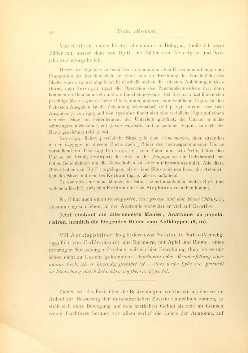 3° .Von Ketham, einem Doctor allemannus in Bologna, theile ich zwei Bilder mit, ausser dem von Ryff. Die Bilder von Bereflgar und Ste- phanus übergehe ich. Ilii r/u ist folgendes zu bemerken: die mundinischen Dissectionen fiengen mit Präparation der Bauchmuskeln an, dann kam die Eröffnung der Bauchhöhle; das Skelet wurde zuletzt abgehandelt; desshalb stellen dir ältesten Abbildungen (Ke- tham, 1490 Berengar 1521) die Operation des Bauchaufschneidens dar, dann kommen die Bauchmuskeln und die Baucheingeweide; bei Ketham (22I finden sich prächtige Montagnana'sche Bilder, unter anderem eine weibliehe Figur. In den frühesten Ausgaben ist die Zeichnung schematiseh (vid. p. 27I ; in einer der zwei Ausgaben je von 1495 und von 1500 aber findet sieh eine weibliche Figur auf einem niederen Sitze mit Seitenlehnen: der Unterleib geöffnet; der Uterus in nicht- schwangerem Zustande, mit portio vaginalis und gespaltener Vagina, ist nach der Natur gezeichnet (vid. p. 28). Berengar liefert 4 weibliche Situ.-., 3 in dem Comentarius, einen sitzenden in der Isagoga; in diesem Buche auch 3 Bilder den herausgenommenen Uterus vorstellend; im Text sagt Berengar, er, sein Vater und sein Neffe, hätten den Uterus mit Erfolg exstirpirt; der Sitz in der Isagogce ist ein Gebährstuhl mit hohen Seitenlehhen um die Achselhöhen zu stützen (Operationsstuhl?). Alle diese Bilder haben dem Ryff vorgelegen, als er jene Situs zeichnen Hess; die Aehnlich- keit des Sitzes mit dem bei Ketham (fig. p. 281 ist auffallend. Es war dies eine neue Manier, die- Situs sitzend abzubilden, wobei Ryff (mit welchem Recht?) zwischen Ketham und Car. Stephanus zu stehen kommt. R yff hat auch einen Rosengarten, (ine grosse und eine kleine (hirurgic, zusammengeschrieben; in der Anatomie verweist er viel auf Günther. Jetzt enstand die allerneueste Manier, Anatomie zu popula- risiren, nemlich die fliegenden Bilder zum Aufklappen (8, 10). VIII. Aufklappbilder. Es gibt deren von Nicolai de S ab io (Venedig, 1539 folA, von Guldenmundt aus Nürnberg, mit Apfel und Blume; eines derartigen Strassburger Products will ich hier Erwähnung thun, ob es mir schon nicht zu Gesicht gekommen: Anathomia oder Abconterfettung eines manns Leyb, wie er inwendig gestaltet ist - eines weibs Lybs Cr. getruckt :n Strassburg durch Heinrichen vogtherrn. ijjp-fol. Ziehen wir das Facit über die Bestrebungen, welche wir als den ersten Anlauf zur Besserung der mittelalterlichen Zustände aufzählen können, so stellt sicdi diese Bewegung auf dem ärztlichen Gebiet als eine im Ganzen fruchtbare heraus; vor allem verlief die Lehre der Anatomie, auf