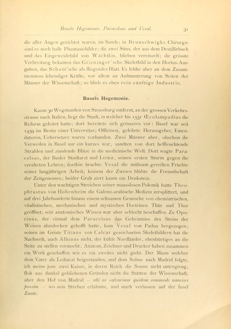 die aller Augen gerichtet waren, im Sande; in Brunschwigks Chirurgie sind es noch halb Phantasiebilder; die zwei Situs, der aus dem Destillirbuch und das Eingeweidebild von Wach tun, blieben vereinzelt; die grösste Verbreitung bekamen das Grieninger'sehe Skeletbild in den Hortus-Aus- gaben, das Schott'sche als fliegendes Blatt. Es fehlte aber an dem Zusam- menstoss lebendiger Kräfte, vor allem an Aufmunterung von Seiten der Männer der Wissenschaft; so blieb es eben rein zünftige Industrie. Basels Hegemonie. Kaum 30 Wegstunden von Strassburg entfernt, an der grossen Verkehrs- strasse nach Italien, liegt die Stadt, in welcher bis 1531 (Ecolampadius die Reform geleitet hatte; dort bereitete sich grösseres vor: Basel war seit 1459 im Besitz einer Universitas; Officinen, gelehrte Herausgeber, Emen- datoren, Uebersetzer waren vorhanden. Zwei Männer aber, obschon ihr Verweilen in Hasel nur ein kurzes war, sandten von dort hellleuchtende Strahlen und zündende Blitze in die medicinische Welt. Dort wagte Para- celsus, der Basler Stadtarzt und Lector, seinen ersten Sturm gegen die veralteten Leimen; dorthin brachte Vesal die mühsam gereiften Früchte seiner langjährigen Arbeit; keinem der Zweien blühte die Freundschaft der Zeitgenossen; beider Grab ziert kaum ein Denkstein. l'nter den wuchtigen Streichen seiner maasslosen Polemik hatte Theo- phrastus von Hohenheim die Galeno-arabische Medizin zersplittert, und auf drei Jahrhunderte hinaus einem seltsamen Gemische von chemiatrischen, vitalistischen, mechanischen und mystischen Doctrinen Thür und Thor geöffnet; sein anatomisches Wissen war aber schlecht beschaffen. Zu Opo- rinus, der einmal dem Paracelsus das Geheimniss des Steins der Weisen abzulocken gehofft hatte, kam Vesal von Padua hergezogen; seinen im Geiste Titians von Calcar gezeichneten Skeletbildern hat die Nachwelt, auch Albinus nicht, der kühle Nordländer, ebenbürtiges an die Seite zu stellen vermocht; Anatom, Zeichner und Drucker haben zusammen ein Wirk geschaffen wie es ein zweites nicht giebt. Der Mann welcher dem Vater als Leibarzt beigestanden, und dem Sohne nach Madrid folgte, ich meine jene zwei Kaiser, in denn Reich die Sonne nicht untergieng, floh aus dunkel gebliebenen Gründen nicht die Statten i\v\- Wissenschaft, aber den Mol von Madrid ubi ne calvariam quidetn commode nancisci fossim wo sein Streben erlahmte, und starb verlassen auf <.\<\- Insel Zante,