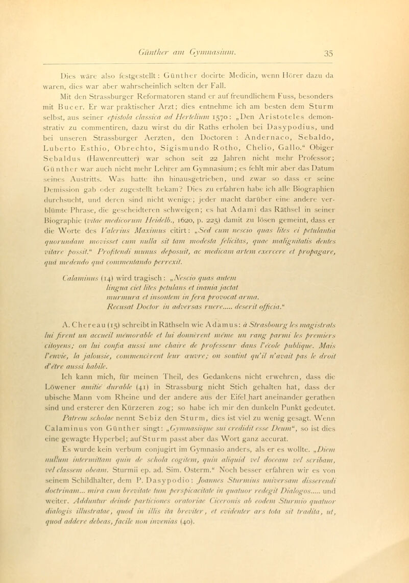 Dies wäre also festgestellt: Günther docirte Medicin, wenn Hörer dazu da waren, dies war aber wahrscheinlich selten der Fall. Mit den Strassburger Reformatoren stand er auf freundlichem Fuss, besonders mit Bucer. Er war praktischer Arzt; dies entnehme ich am besten dem Sturm selbst, aus seiner epistola classica adHerfelium 1570: „Den Aristoteles demon- strativ zu commentiren, dazu wirst du dir Raths erholen bei Dasypodius, und bei unseren Strassburger Aerzten, den Doctoren : Andernaco, Sebaldo, Luberto Esthio, Obrechto, Sigismundo Rotho, Chelio, Gallo. Obiger Sebaldus (Hawenreutter) war schon seit 22 Jahren nicht mehr Professor; Gü nther war auch nicht mehr Lehrer am Gymnasium; es fehlt mir aber das Datum seines Austritts. Was hatte ihn hinausgetrieben, und zwar so dass er seine Demission gab oder zugestellt bekam? Dies zu erfahren habe ich alle Biographien durchsucht, und deren sind nicht wenige; jeder macht darüber eine andere ver- blümte Phrase, die gescheidteren schweigen; es hat Adami das Räthsel in seinei Biographie (vitae medicorum Heidelb., 1620, p. 225) damit zu lösen gemeint, dass er die Worte des Valerius Maximus citirt: „Sed cum nescio quas Utes ei petulantia quorundam movisset cum nulla sit tarn modesta felicitas, quae malignitatis dentes vitare possit. Profitendi munus deposuit, ac medicam artem exercere et propagare, qua medendo qua commentando perrexit. Calaminus I14I wird tragisch: „Nescio quas au/cm lingtta cid Utes petulans et inania jaetat murmura et insontem in fera provocat arma. Recusat Doctor in adversas ruere deserit officio. A. Chereau (15) schreibt in Räthseln wie Adamus: ä Strasbourg /es magistrats Ini firent im aecueil me'morable et lui donnerent meine im rang parmi les Premiers citoyens; on lui confia aussi une (Innre de professeur daus l'e'cole publique. Mais l'euvic. In Jalousie, commencerent leur ceuvre; on sotitint qu'il n'avait pas le droit (I'die aussi habile. leb kann mich, für meinen Theil, des Gedankens nicht erwehren, dass di( I.uwener amitie durable (.411 in Strassburg nicht Stich gehalten hat, das-, der ubische Mann vom Rheine und der andere aus der Eitel hart aneinander gerathen sind und ersterer den Kürzeren zog; so habe ich mir den dunkeln Punkt gedeutet. Patrem scholae nennt Sebiz den Sturm, dies ist viel zu wenig gesagt. Wenn Calaminus von Günther singt: „Gymnasiique sui crediditesse Deum, so ist dies • in- g< wagte Hyperbel; aufSturm passt aber das Wort ganz aecurat. Es wurde kein verbinu conjugirt im Gymnasio anders, als er es wollte. „Diem nulluni intertniitam quin de schola cogiiem, quin aliquid eil doceam vel scribam, veldassem obeam. Sturmii ep. ad. Sim. Osterm. Xueb besser erfahren wir es von 3i im in Schildhalter, dem P. Dasypodio: Joannes Sturmius universam disserendi doctrinam... mini cum brevitate tum perspicacitate in quatuor redegit Dialogos und w. iti 1. Aililuntur deinde particiones oratoriae Cicerom's ab eodem Sturmio quatuor dialogis illustratae, quod in Ulis ita breviter, et evidenter ars Iota sit tradita, ni. i/iiail addere debeas, facile mm invenias 1 [o).
