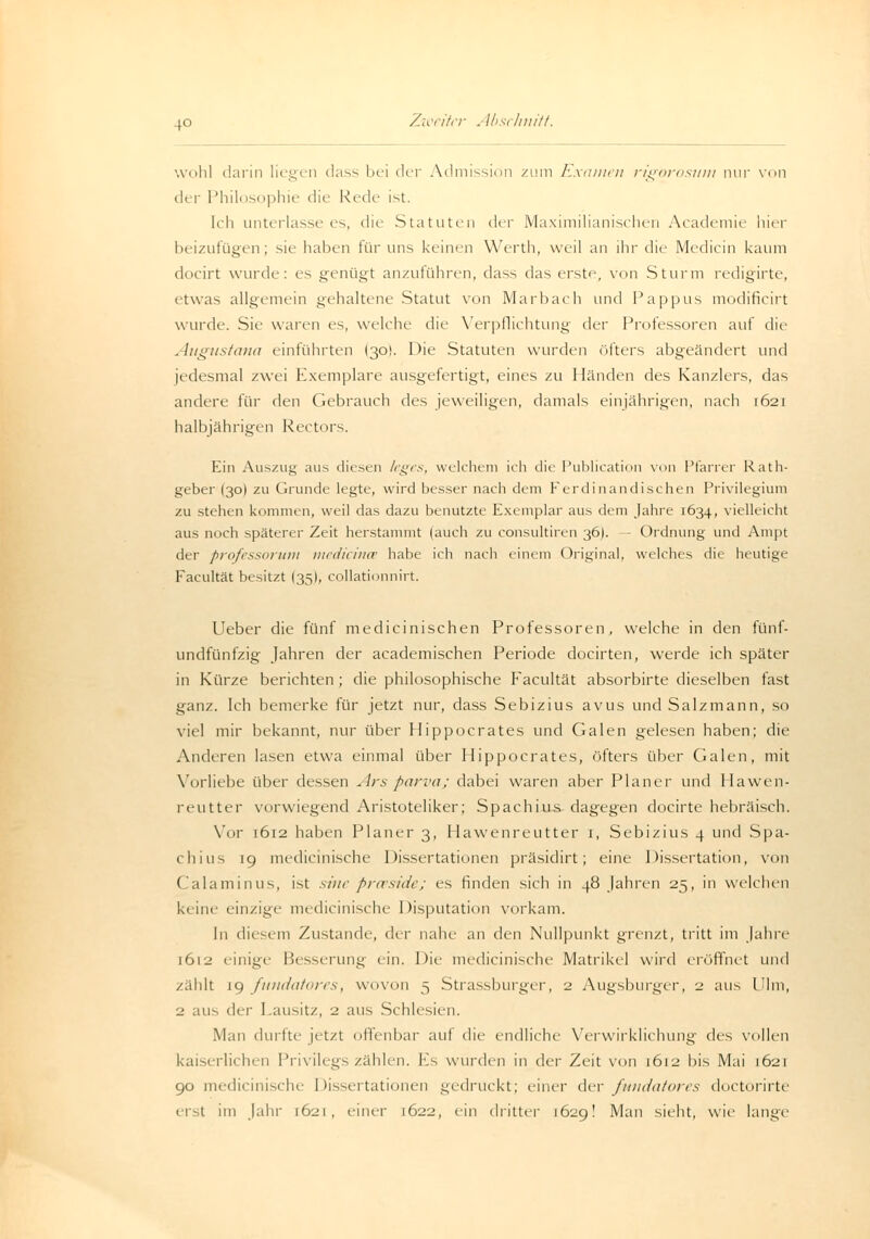 wohl darin liegen dass bei der Admissiön zum Examen rigorosum nur von der Philosophie die Reck- ist. Ich unterlasse es, die Statuten der Maximilianischen Academie hier beizufügen; sie haben für uns keinen Werth, weil an ihr die Meclicin kaum docirt wurde: es genügt anzuführen, dass das erste, von Sturm redigirte, etwas allgemein gehaltene Statut von Marbach und Pappus modificirt wurde. Sie waren es, welche die Verpflichtung i\e\- Professoren auf die Augustana einführten I30I. Die Statuten wurden öfters abgeändert und jedesmal zwei Exemplare ausgefertigt, eines zu Händen des Kanzlers, das andere für den Gebrauch des jeweiligen, damals einjährigen, nach 1621 halbjährigen Kectors. Ein Auszug aus diesen trges, welchem ich die Publication von Pfarrer Rath- geber (30) zu Grunde legte, wird besser nach dem Ferdinandischen Privilegium zu stehen kommen, weil das dazu benutzte Exemplar aus dem Jahre 1634, vielleicht aus noch späterer Zeit herstammt (auch zu consultiren 36). — Ordnung und Ampt der professorum medicince habe ich nach einem Original, welches die heutige Facultät besitzt (35), collationnirt. Ueber die fünf medicinischen Professoren, welche in den fünf- undfünfzig Jahren der academischen Periode docirten, werde ich später in Kürze berichten ; die philosophische Facultät absorbirte dieselben fast ganz. Ich bemerke für jetzt nur, dass Sebizius avus und Salzmann, so viel mir bekannt, nur über Hippocrates und Galen gelesen haben; die Anderen lasen etwa einmal über Hippocrates, öfters über Galen, mit Vorliebe über dessen Ars parva; dabei waren aber Planer und Hawen- reutter vorwiegend Aristoteliker; Spachius dagegen docirte hebräisch. Vor [612 haben Planer 3, Hawenreutter 1, Sebizius 4 und Spa- chius 19 medicinische Dissertationen präsidirt; eine Dissertation, von Calaminus, ist sine proeside; es finden sich in 48 Jahren 25, in welchen keine einzig!.' medicinische Disputation vorkam. In diesem Zustande, der nahe an den Nullpunkt grenzt, tritt im Jahre 1612 einige Besserung ein. Die medicinische Matrikel wird eröffnet und zahlt 19 fundatores, wovon 5 Strassburger, 2 Augsburger, 2 aus Ulm, 2 aus der Lausitz, 2 aus Schlesien. Man duitte jetzt offenbar auf die endliche Verwirklichung des vollen kaiserlichen Privilegs zählen. Es wurden in der Zeit von 1612 bis Mai 1621 90 medicinische Dissertationen gedruckt; einer i\w fundatores doctorirte erst im Jahr 1621, einer 1622, ein dritter 1629! Man sieht, wie lange