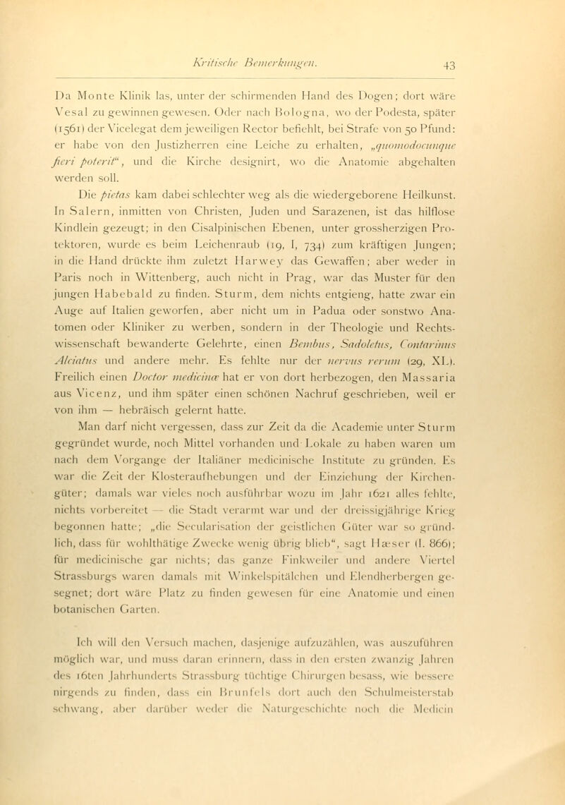 Da Monte Klinik las, unter der schirmenden Hand des Dogen; dort wäre Yesal zu gewinnen gewesen. Oder nach Bologna, wo der Podesta, später H561I der Yicelegat dem jeweiligen Rector befiehlt, bei Strafe von 50 Pfund: er habe von den Justizherren eine Leiche zu erhalten, „quomodocunque fieri poterit, und die Kirche designirt, wo die Anatomie abgehalten werden soll. Die pietas kam dabei schlechter weg als die wiedergeborene Heilkunst. In Salern, inmitten von Christen, Juden und Sarazenen, ist das hilflose Kindlein gezeugt; in den Cisalpinischen Ebenen, unter grossherzigen Pro- tektoren, wurde es beim Leichenraub (19, I, 734) zum kräftigen Jungen; in die Hand drückte ihm zuletzt Harwev das Gewaffen; aber weder in Paris noch in Wittenberg, auch nicht in Prag, war das Muster für den jungen Habebald zu finden. Sturm, dem nichts entgieng, hatte zwar ein Auge auf Italien geworfen, aber nicht um in Padua oder sonstwo Ana- tomen oder Kliniker zu werben, sondern in der Theologie und Rechts- wissenschaft bewanderte Gelehrte, einen Bembus, Sadoletus, Contarinns Alciatus und andere mehr. Es fehlte nur der nervus verum (29, XL). Freilich einen Doctor medicince hat er von dort herbezogen, den Massaria aus Vicenz, und ihm später einen schönen Nachruf geschrieben, weil er von ihm — hebräisch gelernt hatte. Man darf nicht vergessen, dass zur Zeit da die Academie unter Sturm gegründet wurde, noch Mittel vorhanden und Lokale zu haben waren um nach dem Vorgange der [taliäner medicinische Institute zu gründen. Es war die Zeit der Klosteraufhebungen und i\w Einziehung der Kirchen- güter; damals war vieles noch ausführbar wozu im Jahr 1621 alles fehlte, nichts vorbereitet die Stadt verarmt war und du- dreissigjährige Krieg begonnen hatte; „die Secularisation <\ry geistlichen Güter war so gründ- lich, dass für wohlthätige Zwecke wenig übrig blieb, sagt Haeser (I. 8661; für medicinische gar nichts; das ganze Finkweiler um\ andere Viertel Strassburgs wann damals mit Winkelspitälchen und Elendherbergen ge- segnet; dort wärt- Platz zu finden gewesen für eine Anatomie und einen botanischen ' rarten Ich will den Versuch machen, dasjenige aufzuzählen, was auszuführen h war, und muss daran erinnern, dass in den eisten zwanzig Jahren des töten Jahrhunderts Strassburg tüchtige Chirurgen besass, wie bessere nirgends zu linden, d;is^ ein Brunfels dort auch den Schulmeisterstab schwane, aber darüber weder die Naturgeschichte noch die Midiem
