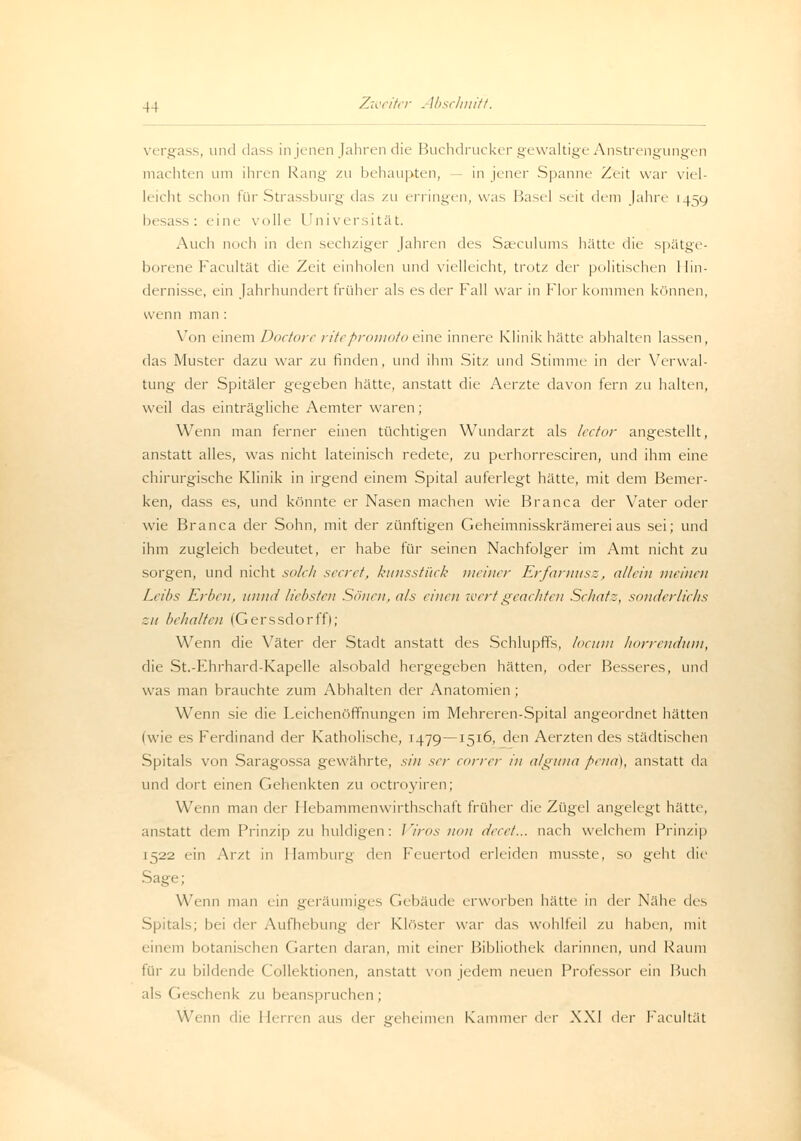 vergass, und dass in jenen Jahren die Buchdrucker gewaltige Anstrengungen machten um ihren Rang zu behaupten, in jener Spanne Zeit war viel- leicht schon für Strassburg das zu erringen, was Basel seit dem Jahre 14=19 besass : eine volle LJniversität. Auch noch in den sechziger Jahren des Saeculums hätte die spätge- borene Facultät die Zeit einholen und vielleicht, trotz der politischen Hin- dernisse, ein Jahrhundert früher als es der Fall war in Flor kommen können, wenn man : Von einem Doctore ritepromotoeine innere Klinik hätte alihalten lassen, das Muster dazu war zu finden, und ihm Sitz und Stimme in Avx Verwal- tung der Spitäler gegeben hätte, anstatt die Aerzte davon fern zu halten, weil das einträgliche Aemter waren; Wenn man ferner einen tüchtigen Wundarzt als lector angestellt, anstatt alles, was nicht lateinisch redete, zu perhorresciren, und ihm eine chirurgische Klinik in irgend einem Spital auferlegt hätte, mit dem Bemer- ken, dass es, und könnte er Nasen machen wie Branca der Vater oder wie Branca der Sohn, mit der zünftigen Geheimnisskrämerei aus sei; und ihm zugleich bedeutet, er habe für seinen Nachfolger im Amt nicht zu sorgen, und nicht solch secret, kunsstück meiner Erfarnusz, allein meinen Leibs Erben, unnd liebsten Sönen, als einen wert geeichten Sehatz, sonderlichs ~.u behalten (Gerssdorffl; Wenn die Väter der Stadt anstatt des Schlupffs, locum horrendum, die St.-Ehrhard-Kapelle alsobald hergegeben hätten, oder Besseres, und was man brauchte zum Abhalten der Anatomien ; Wenn sie die Leichenöffnungen im Mehreren-Spital angeordnet hätten (wie es Ferdinand der Katholische, 1479—1516, den Aerzten des städtischen Spitals von Saragossa gewährte, sin ser correr in alguna pend), anstatt da und dort einen Gehenkten zu octroyiren; Wenn man der I Iebammenwirthschaft früher die Zügel angelegt hätte, anstatt dem Prinzip zu huldigen: Viros non decet... nach welchem Prinzip 1522 ein Arzt in Hamburg den Feuertod erleiden musste, so geht die Sage; Wenn man ein geräumiges Gebäude erworben hätte in der Nähe des Spitals; bei der Aufhebung der Klöster war das wohlfeil zu haben, mit einem botanischen Garten daran, mit einer Bibliothek darinnen, und Kaum für zu bildende Collektionen, anstatt von jedem neuen Professor ein Buch als Geschenk zu beanspruchen; Wenn die Herren aus t\vr geheimen Kammer der XXI <\<t Facultät