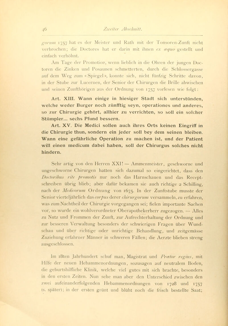 gorum 1757 hat es der Meister und Rath mit der Tonsoren-Zunft nicht verbrochen; die Doctores hat er darin mit ihnen ex aquo gestellt und einfach verhöhnt. Am Tage der Promotion, wenn lieblich in die Uhren der jungen Doc- toren die Zinken und Posaunen schmetterten, durch die Schlossergasse auf dem Weg zum «Spiegel», konnte sich, nicht fünfzig Schritte davon, in iVv Stube zur Lucernen, der Senior der Chirurgen die Brille abwischen und seinen Zunfthörigen aus der Ordnung von 1757 vorlesen wie folgt: Art. XIII. Wann einige in hiesiger Stadt sich unterstünden, welche weder Burger noch zünfftig seyn, operationes und anderes, so zur Chirurgie gehört, allhier zu verrichten, so soll ein solcher Stümpler... sechs Pfund bessern. Art. XV. Die Medici sollen auch ihres Orts keinen Eingriff in die Chirurgie thun, sondern ein jeder soll bey dem seinen bleiben. Wann eine gefährliche Operation zu machen ist, und der Patient will einen medicum dabei haben, soll der Chirurgus solches nicht hindern. Sehr artig von den Herren XXI! — Ammenmeister, geschworne und ungeschworne Chirurgen hatten sich dazumal so eingerichtet, dass den Doctoribus rite promotis nur noch das Harnschauen und das Recept- schreiben übrig blieb; aber dafür bekamen sie auch richtige 2 Schilling, nach der Medicorum Ordnung von 1675. m der Zunftstube musste der Senior vierteljährlich das corpus derer chirurgorum versammeln, zu erfahren, was/umNachtheil der Chirurgie vorgegangen sei; fielen importante Sachen vor, so wurde ein wohlverordneter Oberapothekerherr zugezogen. — Alles zu Nutz und Frommen der Zunft, zur Aufrechterhaltung der Ordnung und zur besseren Verwaltung besonders der schwierigen Fragen über Wund- schau und über richtige oder unrichtige Behandlung, und zeitgemässe Zuziehung erfahrner Manner in schweren Fällen; die Aerzte blieben streng ausgeschlossen. Im i8ten Jahrhundert schuf man, Magistrat und Praetor regius, mit Hilfe <\vv neuen I lebamnuiiordnungen, sozusagen auf neutralem Boden, burtshilfliche Klinik, welche viel gutes mit sich brachte, besonders in <\m ersten Zeiten. Nun sehe man aber den Unterschied zwischen den zwei aufeinanderfolgenden Hebammenordnungen von 1728 und 1757 Is. später); in der ersten grünt und blüht noch die frisch bestellte Saat;