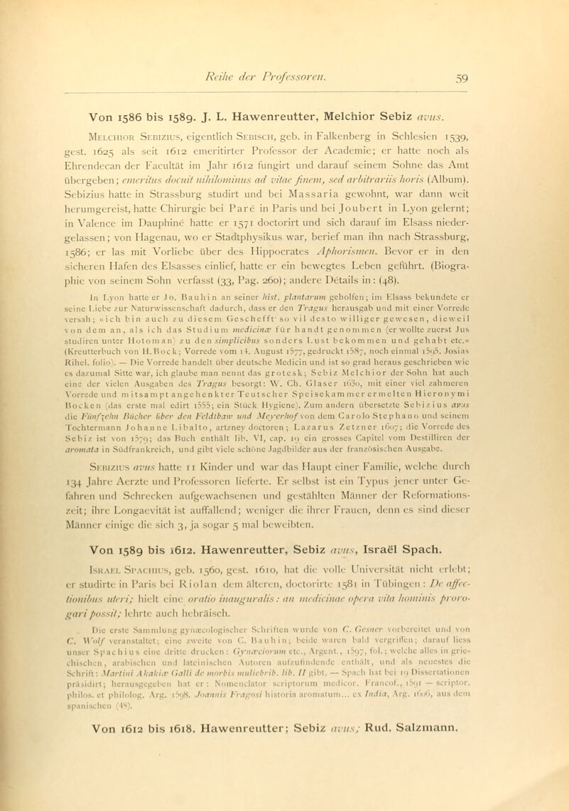 Von 1586 bis 1589. J. L. Hawenreutter, Melchior Sebiz avus. Melchior Sebizius, eigentlich Sebisch, geb. in Falkenberg in Schlesien 1539, gest. 1625 als seit 1612 emeritirter Professor der Academie; er hatte noch als Ehrendecan der Facultät im Jahr 1612 fungirt und darauf seinem Sohne das Amt übergeben; emeritus doeuitnihilominus ad vitae finem, sedarbitrariishoris (Album). Sebizius hatte in Strassburg studirt und bei Massaria gewohnt, war dann weit herumgereist, hatte Chirurgie bei Pare in Parisund bei Joubert in Lyon gelernt; in Valence im Dauphine hatte er 1571 doctorirt und sich darauf im Elsass nieder- gelassen ; von Hagenau, wo er Stadtphysikus war, berief man ihn nach Strassburg, 1586; er las mit Vorliebe über des Hippocrates Aphorismen. Bevor er in den sicheren Hafen des Elsasses einlief, hatte er ein bewegtes Leben geführt. (Biogra- phie von seinem Sohn verfasst I33, Pag. 260); andere Details in: (48). In Lyon hatte er .lo. Bauhin an seiner hist. plantarum geholfen; im Elsass bekundete er seine Liebe zur Naturwissenschaft dadurch, dass er den Tragus herausgab um! mit einer Vorrede versah; »ich bin auch zu diesem Geschefft' so vil desto williger gewesen, die weil von dem an, als ich das Studium medicince für handt genommen (er wollte zuerst Jus Studiren unter Hotoman zu den simplieibus sonders l.ust bekommen und gehabt etc.» (Kreutterbuch \on II.Bock; Vorrede vom iL August 1377, gedruckt [587, noch einmal i5q5. .losias Rihel. l'olio . — Die Vorrede handelt über deutsche Medicin und ist so grad heraus geschrieben wie es dazumal Sitte war, ich glaube man nennt das grotesk; Sebiz Melchior der Sohn hat auch eine der vielen Ausgaben des Tragus besorgt: \Y. Ch. Glaser i63o, mit einer viel zahmeren Vorrede und m itsampt angehen kt er Teutsc her Spei sc kam nie r ermelte 11 Hicron ym i Bocken (das erste mal edirt i555; ein Stück Hygiene). Zum andern übersetzte Sebizius avus die Fünfzehn Bücher über den Feldtbatv und Meyerhof von dem Carolo Stephano und seinem Tochtermann Johanne Libalto, artzney doctoren; Lazarus Zetzner 1607; die Vorrede des Sebiz ist von i^o; das Buch enthält lib. VI, cap. ig ein grosses Capitel vom Destilliren der aromata in Südfrankreich, und gibt viele schöne Jagdbilder aus der französischen Ausgabe. Sebizius aivts hatte 11 Kinder und war das Haupt einer Familie, welche durch [34 Jahre Aerzte und Professoren lieferte. Er selbst ist ein Typus jener unter Ge- fahren und Schrecken aufgewachsenen und gestählten Männer der Reformations- zeit; ihre Longaevität ist auffallend; weniger die ihrer Frauen, denn es sind diesei Männer einige die- sich 3, ja sogar 5 mal beweibten. Von 1589 bis 1612. Hawenreutter, Sebiz avus, Israel Spach. Israel Spachius, geb. [560, gest. 1610, hat die volle Universität nicht erlebt; er studirte in Paris bei Riolan dem älteren, doctorirte 1581 in Tübingen; De affec- tionibus uteri; hielt eine oratio inauguralis: an medicinae opera vita hominis proro- pari possit; V hrte auch h< bräisch. Die eiste s,im,inii 1 ischer Schriften wurde von C.Gesner vorbereitet und von ('.. Wolf veranstaltet; eine zweite von C. Bauhin; beide waren bald vergrhTen; daraul lic s ius eine dritii Gyna'ciorum etc., Argent., 1597, fol.; welche alles in grie- 1 und lateinischen Vutoren aufzufindende enthalt, und als neucsti dl Schrill: Martini AhaUi.r Galli de morbis muliebrib. Hb. II gibt, — Spa< li li it bei ig Dissei tat . herausgegeben hat er; Nomcnclatoi icriptorum tnedicor. Francof., i5gi philos. et philolog. Vrg. i5g8. Joannis Fra 1 historia aromntum... ex India aus dem spanischen IS . Von 1612 bis 1618. Hawenreutter; .Sebiz avus; Rud. Salzmann.