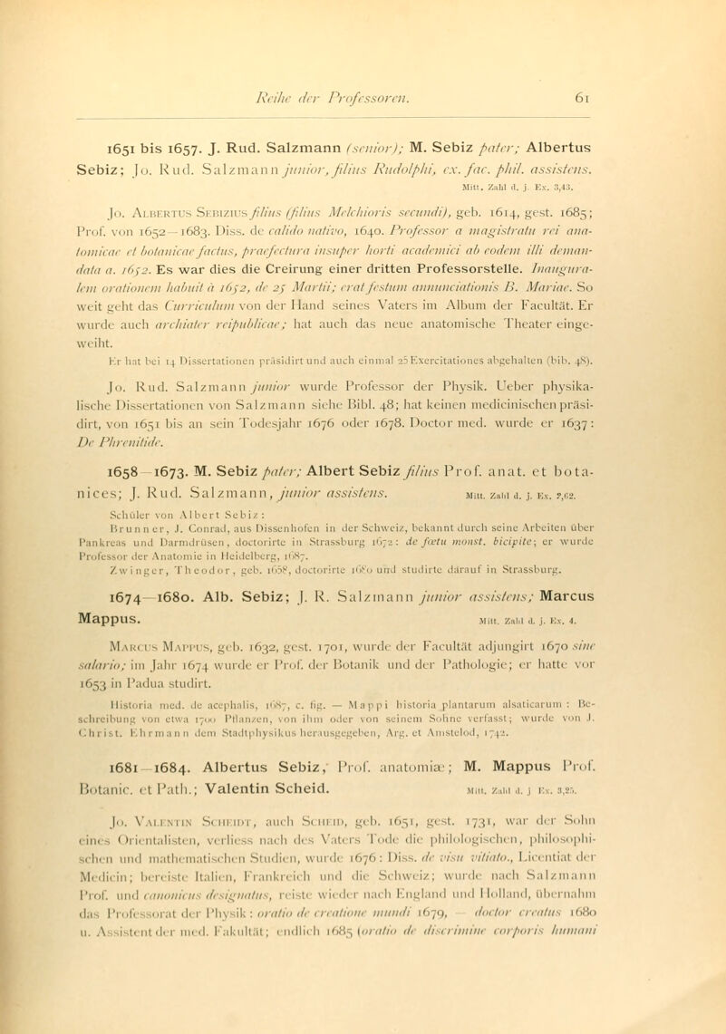 1651 bis 1657. J. Rud. Salzmann (senior); M. Sebiz paterj Albertus Sebiz; Jo. Rud. Salzmann junior,ßlitts Rudolph) ex.fac.phil. assistens. Mitt. Znlil .1. j Ex. 8,43. Jo. Albertus Sebizius ßlius (ßlius Melchioris secundi), geb. 1614, gest. 1685; Prof. von 1652 —1683. Diss. de calido nativo, 1640. Professor a magistratu rei aua- tomicae et botanicae factus, praefectura insuper horti academici ah eodem Uli deman- data ie 1652. Es war dies die Creirung einer dritten Professorstelle. Inaugura- /ein orationem habuit ä 16J2, de 25 Martii; eratfestum annunciationis B. Marine. So weit geht das Curriculum von der Hand seines Vaters im Album der Faeult.it. Kr wurde auch archiater reipublicae; hat auch das neue anatomische Theater einge- weiht. Kr hat bei 14 Dissertationen präsidirt und auch einmal 25Exercitationes abgehalten bib. 48). Jo. Rud. Salzmann junior wurde Professor der Physik. Ueber physika- lische Dissertationen von Salzmann siehe Bibl. 48; hat keinen medicinischen präsi- dirt, von 1651 bis an sein Todesjahr 1676 oder 1678. Doctor med. wurde er 1637: De Phrenitide. 1658 1673. M. Sebiz pater; Albert Sebizß/ius Prof. anal, et bota- nices; J. Rud. Salzmann, junior assistens. mm. zum d. j. Ex. ?,62. Schüler von Albert Sebiz : Brunner, J. Conrad, aus Dissenhofen in der Schweiz, bekannt durch seine Arbeiten über i und Darmdrüsen, doetorirte in Strassburg 1672: de fostu monst. bieipite; er wurde Profi ■ 01 di 1 Vnatomie in Heidelberg, [687. Zwinger, Theodor, geb. [65?, doetorirte iG£o und studirte darauf in Strassburg. 1674—1680. Alb. Sebiz; J. R. Salzmann junior assistens; Marcus MappUS. Mitt. Zatil .1. ,i. Ex. -1. Marcus Mappus, geb. [632, gest. [701, wurde der Facultät adjungirt [670 sine salario; im Jahr 1674 wurde er Prof. der Botanik und der Pathologie; er hatte vor [653 in Padua studirt. Historia med. de acephalis, 1687, c. fig. — Mappi historia plantarum alsaticarum : Be- schreibung von etwa 1700 Pflanzen, von ib der von seinem Sohne verfasst; wurde von I. Christ. Ehrmann dem Stadtphysikus herausgegeben, Arg. et Vmstelod, 171-- 1681 1684. Albertus Sebiz, Prof. anatomiae; M. Mappus Prof. Botanic. et Path.; Valentin Scheid. miu, z»m a. j ex. s.js, Jo. Valentin Scheidt, auch Scheid, geb. 1651, gest. [731, war der Sohn eines Orientalisten, verliess nach des Vaters Tode die philologischen, philosophi- schen und mathematischen Studien, wurde 1670: Diss. de visu vitiato., Licential dei Medicin; berei ti Italien, Frankreich und die Schweiz; wurde nach Salzmann Prof. und canonicu dt u'gnatus, reiste wiedei nach England und Holland, übernahm das Professorat der Physik: oratio de creatione mundi [679, doctor crealus 1680