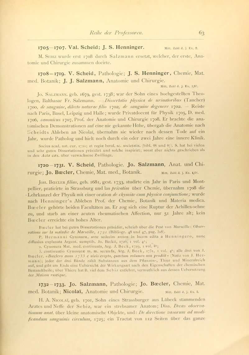 1705—1707. Val. Scheid; J. S. Henninger. Mitt. Zahl ä. .i. V.x. 2. M. Sebiz wurde erst 1708 durch Salzmann ersetzt, welcher, der erste, Ana- tomie und Chirurgie zusammen docirte. 1708—1719. V. Scheid, Pathologie-; J. S. Henninger, Chemie, Mat. med. Botanik; J. J. Salzmann, Anatomie und Chirurgie. Mitt. Zahl d. j. Ex. 2,83. Jo. Salzmann. geb. 1679, gest. 1738; war der Sohn eines hochgestellten Theo- logen, Balthasar Fr. Salzmann. - Dissertatio physica de urinatoribus (Taucher) 1700, de sanguine, dilecto naturae filio 1702, de sanguine degenere 1702. — Reiste nach Paris, Basel, Leipzig und Halle; wurde Privatdocent für Physik 1705, D. med. 1706, canonicus 1707, Prof. der Anatomie und Chirurgie 1708. Er brachte die ana- tomischen Demonstrationen auf eine nie gekannte Höhe, übergab die Anatomie nach Scheidts Ableben an Nicolai, übernahm sie wieder nach dessen Tode auf ein Jahr, wurde Patholog und hielt noch durch ein oder zwei Jahre eine innere Klinik. Socius acad. nat. cur. \-±>>\ et regia; berol. sc. societatis. (bibl. 4S und 4; . S. hat bei vielen und sehr guten Dissertationen präsidirt und solche inspirirt; sonst aber nichts geschrieben als in den Acta i\vs. über verwachsene Zwillinge. 1720 — 1731. V. Scheid, Pathologie. Jo. Salzmann, Anat. und Chi- rurgie; Jo. Boeder, Chemie, Mat. med., Botanik. mm. zaiu .1. j. v.s. i,gg. Jon. V>tici.v.Rß/ius, geb. 1681, gest. 1733, studirte ein Jahr in Paris und Mont- pellier, praticirte in Strassburg und las privatim über Chemie, übernahm 1708 die •Lehrkanzel der Physik mit einer oration de chymiäe cum physica conjunetione; wurde nach Henninger's Ableben Prof. der Chemie, Botanik und Materia medica. Boeder gehörte beiden Facultäten an. Er zog sich eine Ruptur der Achilles-sehne zu, und starb an einer acuten rheumatischen Affection, nur 5r Jahre alt; kein Bcecler erreichte ein hohes Alter. Boeder hat bei guten Dissertationen präsidirt, schrieb über die Pest von Marseille: Obsei vations sur la maladie de Marseille, r; n (Bibliogr. 4.8 und 4.7, pag. I08 . P. Hermanni Cynosura, ante sedeeim annos in lucem edita a Henningero, nunc diffusius explanata Argem, sumptib. Jo. Beckii, 1726, 1 vol. 4; j. Cynosura Mat. med. continuata, Arg. J. Heck, 172g, 1 vol. 4°; continuatio Cynosurae m. m. seeunda, Arg. .1. Beck, i;3i, 1 vol. 4; alle drei von J. B.ecler. uBceclero anno tj33 e vivis erepto, quartum volumen non prodiit» Notiz von J Her- mann ; jeder der drei Bande zählt Substanzen aus dem Pflanzen-, Thier und Mineralreich auf, und gibi am I nde eine ( übersieht der \\ irkungsart nach den Eigenschaften der chemischen Bestandtheile; über Thiere hat B. viel dem Schi/ entlehnt, vermuthlich aus dessen Uebcrsetzung der Maison rustique. 1732 1733- Jo. Salzmann, Pathologie; Jo. Boeder, Chemie, Mat. med. Botanik; Nicolai', Anatomie und Chirurgie. m». zahl a. j. ex. s. H. A. Nicola*, geb. [701, Sohn eines Strassburger aus Lübeck stammenden Arzt« und Neffe der Sebiz, war ein strebsamer Anatom; Diss. Decas observa- tionum anat. über kleine anatomische < »bjekte, und: De directione vasorum admodi- ficandutn sanguinis circulum, [725; ein Tractat von ji-j Seiten über das ganze