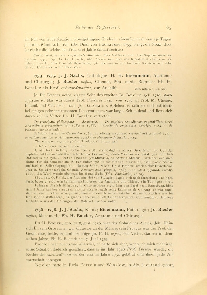 ein Fall von Superfoetation, 2 ausgetragene Kinder in einem Intervall von 140 Tagen geboren. (Conf. 2, P. 19.) (Die Diss. von Lachausse, 1755, bringt die Notiz, dass Leriche die Leiche der Frau drei Jahre darauf secirte.) Theses med. et anat. respondente Mosseder, über Milchsecretion, über Supernatation der Lungen, 1741, resp. Jo. Ge. I.auth, über Nerven und über den Kreislauf des Bluts in der Leber; I.auth, über Glandula thyreoidea, 1742. Es wird in verschiedenen Kapiteln noch sehr oft von Eisenmann die Rede seyn. 1739—1755. J- J- Sachs, Pathologie; G. H. Eisenmann, Anatomie und Chirurgie; J. Boeder nepos, Chemie, Mat. med., Botanik; Ph. H. Boeder als Prof. extraordinarius, zur Aushilfe. Mut. zahl a. j. ex. 5,05. Jo. Ph. Bcecler nepos, vierter Sohn des zweiten Jo. Boeder, geb. 1710, starb 1759 am 19. Mai; war zuerst Prof. Physices 1734; von 1738 an Prof. für Chemie, Botanik und Mat. med., nach Jo. Salzmanns Ableben; er schrieb und präsidirte bei einigen sehr interessanten Dissertationen, war lange Zeit leidend und liess sich durch seinen Vetter Ph. H. Boeder vertreten. De prineipatu philosophice — de natura. — De neglecto remediorum vegetabilium circa Argentinam crescentium usu ij3-2 et ij33. — Oratio de preestantia physices ij.'-<4 — de botanica rite excolenda. Präsidirt hat er: de Coriandro ij3i); an nitrum sanguinem resolvat aut coagulet ij4i; queestiones medicce varii argumenli 174,5; de cinnabaro factititio 1749. Pharmacopa'a arg, 1745S4. 3 vol. 4°. (Bibliogr. 4^.1 Schüler aus dieser Periode : .1. Michel ßoehm, Doctor von i;38, vertheidigt in seiner Dissertation die Cur der Syphilis mit bis zur Salivation getriebenen Frictionen; wurde Vicarius im Spital 1742 und blieb Ordinarius bis 17S0. J. Peter Franck (Rodalbensis, ex regione baadensi), welcher sich auch einmal für ein Semester am 28. September 176.S in die -Matrikel einschrieb, hielt grosse Stücke aut tiue h in Selbstbiographie). — Dessen Sohn, Mich. Frid. Bcehm , schrieb eine Dissertation über R. Spielma 11 n'sche Chemie Examen aeidi pinguis, 176g, und varia Syphilid, therap. 1771; das Werk wurde übersetzt ins französische >Dict. Panckouke, 1820). Sigwart, G. Frid., war Arzt am Hof von Stuttgart, begab sich nach Strassburg und nach Paris, bevor er 1753 sein Lehramt als Professor der Anatomie und Chirurgie in Tübingen antrat. Johann Ulrich Bilguer, in Chur geboren 1720, kam von Hasel nach Strassburg, hielt sich 3 Jahre auf bei Vaquin, machte daselbst auch seine Examina als Chirurg; er war ange- stellt an einem Schweizerregiment; kam schliesslich in preussische Dienste, doctorirte erst im Jahr r/'i in Wittenberg; Hilguers Lebenslauf liefert einen frappanten Commentar zu dem was ■ in aus den Chirurgen der Matrikel machen wollte. !756 x758. J. J. Sachs, Klinik; Eisenmann, Pathologie; Jo. Boeder nepos, Mat. med.; Ph. H. Bcecler, Anatomie und Chirurgie. Ph. 11. Ba cler, geb. 1718, gest. 1759, war der Sohn eines Arztes, Joh. I [ein- rieb. B., ein Gro svater war Quaestor an der Münze, sein Proavus war Are Prof. der Geschichte; beide, er, und der obi^e Jo. 1'. B. nepos, sein Vetter, starben in dem- selben Jahre; Ph. H. I'.. starb am 7. Juni 175,0. Bceclei war nur extraiinliuiirins; er hatte sieh ,il>ei , wenn ich in ich nicht irre, seine Situation dadurch gesichert, dass er im Jahr 1748 Prof. Poeseos wurde; die Rechte der extraordinarii wurden erst im Jahre 175.1 gekürzt und ihnen jede An- wartschaft entzogen. Boeder hatte in Paris Ferrein und Winslow, in Aix Lieutaud gehört,