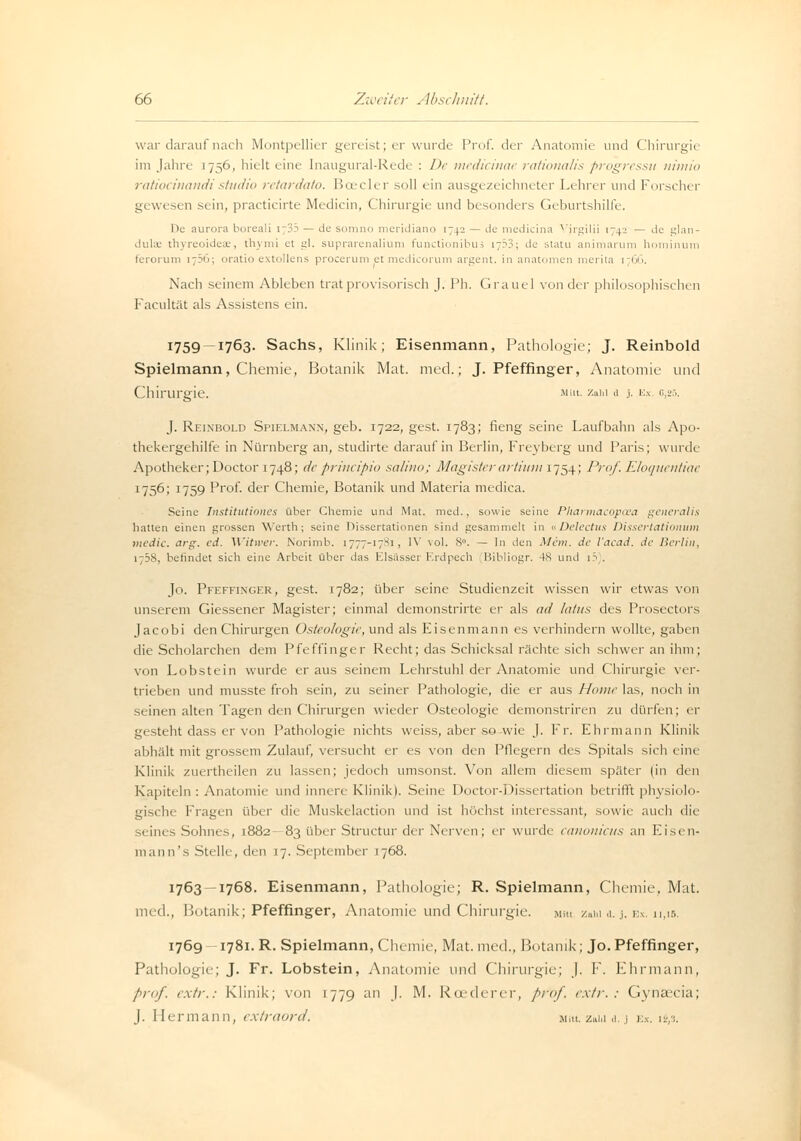 war darauf nach Montpellier gereist; er wurde Prof. der Anatomie und Chirurgie im Jahre 1756, hielt eine Inaugural-Rede : De medicinac rational/s progressu nimio ratiocinandistudio retardato. Boeder soll ein ausgezeichneter Lehrer und Forscher gewesen sein, practicirte Medicin, Chirurgie und besonders Geburtshilfe. De aurora bureali i;?:> — de somno meridiano 1742 — de medicina Virgilii 1742 — de glan- dulae thyreoideae, thymi et gl. suprarenalium funetionibus 1753; de statu animarum hominum tcrorum i7?u; oratio extollens procerum et medicorum argent. in anatomen merita [766. Nach seinem Ableben trat provisorisch J. Ph. Graue! von der philosophischen Facultät als Assistens ein. 1759 —1763. Sachs, Klinik; Eisenmann, Pathologie; J. Reinbold Spielmann, Chemie, Botanik Mat. med.; J. Pfeffinger, Anatomie und Chirurgie. Mut. zahl .1 3. kx. g,25. J. Reinbold Spielmann, geb. 1722, gest. 1783; fieng seine Laufbahn als Apo- thekergehilfe in Nürnberg an, studirte darauf in Berlin, Freyberg und Paris; wurde Apotheker; Doctor 1748; de prineipio salino; Magisterartium 1754; Prof. Eloquentiac 1756; 1759 Prof. der Chemie, Botanik und Materia medica. Seine Institutionen über Chemie und Mat. med., sowie seine Pharmacopaea generalis hatten einen grossen Werth; seine Dissertationen sind gesammelt in uDelectus Dissertationum medic. arg. ed. Witwer. Norimb. 1777-1781, IV vol. 8°. — In den Mein, de Yacad. de Berlin, 1 58, befindet sich eine Arbeit über das Elsässer Erdpech Bibliogr. 48 und 1 :> . Jo. Peeffinger, gest. 1782; über seine Studienzeit wissen wir etwas von unserem Giessener Magister; einmal demonstrirte er als ad latus des Prosectors Jacobi den Chirurgen Osteologie, und als Eisenmann es verhindern wollte, gaben die Scholarchen dem Pfeffinger Recht; das Schicksal rächte sich schwer an ihm; von Lobstein wurde er aus seinem Lehrstuhl der Anatomie und Chirurgie ver- trieben und musste froh sein, zu seiner Pathologie, die er aus Home las, noch in seinen alten Tagen den Chirurgen wieder Osteologie demonstriren zu dürfen; er gesteht dass er von Pathologie nichts weiss, aber sowie J. Fr. Ehrmann Klinik abhält mit grossem Zulauf, versucht er es von den Pflegern des Spitals sich eine Klinik zuertheilen zu lassen; jedoch umsonst. Von allem diesem später (in den Kapiteln: Anatomie und innere Klinik). Seine Doctor-Dissertation betrifft physiolo- gische Fragen über die Muskelaction und ist höchst interessant, sowie auch die äeines Sohnes, 1882- 83 über Structur der Nerven ; er wurde canonicus an Eisen- mann's Stelle, den 17. September 1768. 1763 —1768. Eisenmann, Pathologie; R. Spielmann, Chemie, Mat. med., Botanik; Pfeffinger, Anatomie und Chirurgie. Mm zain a. j. ex. 11,15. 1769 —1781. R. Spielmann, Chemie, Mat. med., Botanik; Jo. Pfeffinger, Pathologie; J. Fr. Lobstein, Anatomie und Chirurgie; J. F. Ehrmann, prof. extr.: Klinik; von 1779 an J. M. Rcederer, pro/, extr.: Gynaecia; J. Hermann, extraord. miu. z»i.i a. j ex. 12,3.