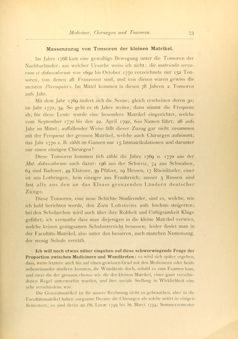 Massenzuzug von Tonsoren der kleinen Matrikel. Im Jahre 1768 kam eine gewaltige Bewegung unter die Tonsoren der Nachbarländer; aus welcher Ursache weiss ich nicht: die matricula servo- ruiu et didascalorum von 1692 bis October 1770 verzeichnete nur 152 Ton- soren, von denen 28 Franzosen sind, und von diesen waren gewiss die meisten Perruquiers. Im Mittel kommen in diesen 78 Jahren 2 Tonsoren aufs Jahr. Mit dem Jahr 1769 ändert sich die Scene; gleich erscheinen deren 30; im Jahr 1770, 34. So geht es 16 Jahre weiter; dann nimmt die Frequenz ab; für diese Leute wurde eine besondere Matrikel eingerichtet, welche vom September 1770 bis den 22. April 1792, 610 Namen führt; 28 aufs Jahr im Mittel; auffallender Weise fällt dieser Zuzug gar nicht zusammen mit der Frequenz der grossen Matrikel, welche auch Chirurgen aufnimmt; das Jahr 1770 z. B. zählt im Ganzen nur 15 Immatrikulationen und darunter nur einen einzigen Chirurgen! Diese Tonsoren kommen lieh zähle die Jahre 1769 u. 1770 aus der Mal. didascalorum auch dazu): 196 aus der Schweiz, 74 aus Schwaben, 64 sind Badener, 49 Elsässer, 39 Pfälzer, 19 Hessen, 17 Rheinländer, einer ist aus Lothringen, kein einziger aus Frankreich; ausser 5 Russen sind last alle aus den an das Elsass grenzenden Ländern deutscher Zu nge. hirse Tonsoren, eine neue Schichte Studirender, sind es, welche, wie ich bald berichten werde, den Zorn Lobsteins aufs höchste steigerten; bei den Scholarchen wird auch über ihre Rohheit und Unfügsamkeit Klage geführt; ich vermuthe dass man diejenigen in die kleine Matrikel verwies, welche keinen genügsamen Schulunterricht besassen; leider findet man in der Facultäts-Matrikel, also unter den besseren, auch manchen Namenszug, der wenig Schule verräth. Ich will noch etwas näher eingehen auf diese schwerwiegende Frage der Proportion zwischen Medicinern und Wundärzten: es wird -ich später ergebi n, dass, wi nn I' tzt< n am li bis auf einen gewissen Grad mit den Medicinern oder beide 11. Im neinander studiren konnten, die Wundärzte doch, sobald es /um Examen kam, und zwar dii dei gro ;en rl»-n>u wie die der kleinen Matrikel, einer jjanz verschie- denen Regel unterworfen wurden, und ihre sociale Stellung in Wirklichkeit eine sehr verschiedene war. Dii Generalmatrikel ist für unsere Rechnung nicht zu gebrauchen, aber in dii Facultät matrikel haben sorgsame Decane die < !hirurgen als selche notirl in einigen s tern; es sind deren 22 (St. Lucae 1749 bis St. Marci 1734; Summer-, 1.1