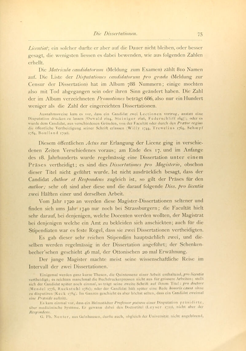 Licentiat; ein solcher durfte er aber auf die Dauer nicht bleiben, oder besser gesagt, die wenigsten Hessen es dabei bewenden, wie aus folgenden Zahlen erhellt. Die Matricula candidatorum (Meldung zum Examen) zählt 810 Namen auf. Die Liste der Disputationes candidatorum pro gradu (Meldung zur Censur der Dissertation) hat im Album 788 Nummern; einige mochten also mit Tod abgegangen sein oder ihren Sinn geändert haben. Die Zahl der im Album verzeichneten Proinotioncs beträgt 686, also nur ein Hundert weniger als die Zahl der eingereichten Dissertationen. Ausnahmsweise kam es vor, dass ein Candida! zwei Lectionen vortrug, anstatt eine Disputation drucken zu lassen Oswald 1624, Steiniger [626, Federschliff 1647;; öderes wurde dem Candida!, aus verschiedenen Gründen, von der Facultät oder durch den Praetor regius die öffentliche Verteidigung seiner Schritt erlassen Willy 1744, Trewelius 1764, Schcepf 17S4. Bon Hand 1790). Diesem öffentlichen Actus zur Erlangung der Licenz ging in verschie- denen Zeiten Verschiedenes voraus; am Ende des 17. und im Anfange des 18. Jahrhunderts wurde regelmässig eine Dissertation unter einem Präses vertheidigt; es sind dies Dissertationen pro Magisterio, obschon dieser Titel nicht geführt wurde. Ist nicht ausdrücklich besagt, dass der Candidat Autkor et Respondens zugleich ist, so gilt der Präses für den ant/ior; sehr oft sind aber diese und die darauf folgende Diss. pro licentia zwei Hälften einer und derselben Arbeit. Vom Jahr 1720 an werden diese Magister-Dissertationen seltener und finden sich ums Jahr 1740 nur noch bei Strassburgern; die Facultät hielt sehr darauf, bei denjenigen, welche Docenten werden wollten, der Magistrat bei denjenigen welche ein Amt zu bekleiden sich anschickten; auch für die Stipendiaten war es feste Regel, dass sie zwei Dissertationen vertheidigten. Es gab dieser sehr reichen Stipendien hauptsächlich zwei, un<\ die- selben werden regelmässig in der Dissertation angeführt; der Schenken- becher'schen geschieht 46 mal, der Ottonischen 20 mal Erwähnung, Der junge Magister machte meist seine wissenschaftliche Reise im Intervall der zwei Dissertationen. 1 111 jl;i_-111:11 werden ganz kur/e 'fliesen, die Quintessenz einer Arbeit enthaltend,pro licentia vertheidigt; es reichten manchmal die Buchdruckerpressen nicht aus für grössere arbeiten; stellt ich d< 1 Candidat später noch einmal, so trägt seine zweite Schrift auf ihrem Titel: pro doctore Mendel [776, Ruckstuhl 1781); oder der Candida! hält später eine Rede honoris causa ohne zu disputiren Keck >7S( • Im Ganzen geschieht es aber höchst selten, dass ein Candidat zwei mal sine Prxside auftritt. Es kam einmal vor, dass ein Helmstädter Professorpoiseos einer Disputation präsidirtc, aber medicinische Systeme. Er gewann dabei den Doctortitel (Leyser 1722), nicht aber der Respondens G. I'ii. Ncntcr, aus Gelnhausen, durfte auch, obgleich der Universität nicht angehörend,