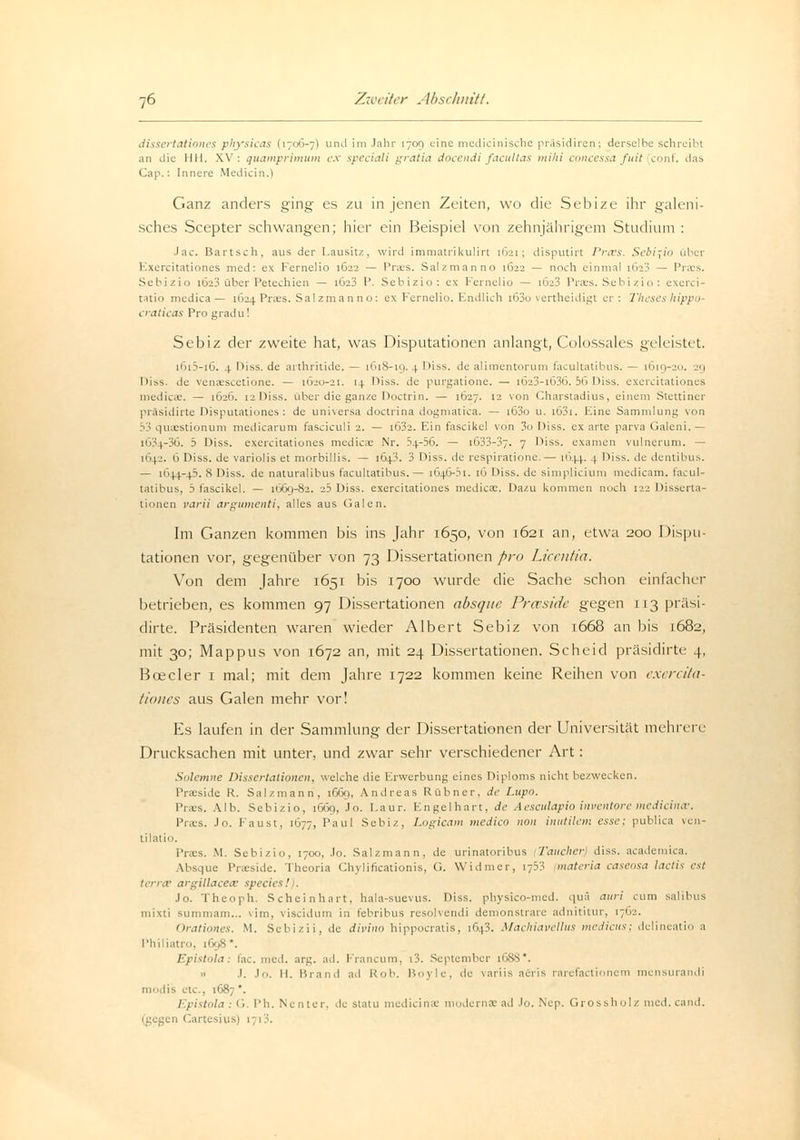 dissertationes physicas (170*3-7) und im Jahr 1709 eine medicinische präsidiren; derselbe schreibt an die IUI. XV: quamprimum ex speciali gratia docendi facultas mihi concessa fuit conf. das Cap.: Innere Medicin.l Ganz anders ging es zu in jenen Zeiten, wo die Sebize ihr galeni- sches Scepter schwangen; hier ein Beispiel von zehnjährigem Studium : Jac. Bartsch, aus der Lausitz, wird immatrikulirt 1621; disputirt Prxs. Sebizio über Exercitationes med: ex Fernelio 1622 — Praes. Salzmanno 1622 — noch einmal [623 — Praes. Sebizio 1623 über Petechien — 1623 P. Sebizio: ex Fernelio — ib>3 Praes. Sebi zio: exerci- tatio medica — [624 Praes. Salzmanno: ex Fernelio. Endlich i63o vertheidigt er: Theses hippo- craticas Pro gradu! Sebiz der zweite hat, was Disputationen anlangt, Colossales geleistet. i6i3-i6. 4 Diss. de arthritide. — 1618-19. 4 Diss. de alimentorum facultatibus. — 1619-20. 29 Diss. de venaescetione. — 1620-21. 11 Diss. de purgatione. — i623-i636. 56 Diss. exercitationes medica-. — 1626. 12 Diss. über die ganze Doctrin. — 1627. 12 von Charstadius, einem Stettiner präsidirte Disputationes: de universa doctrina dogmatica. — i63o u. i63i. Eine Sammlung von 53 quaestionum medicarum fasciculi 2. — i632. Ein fascikel von 3o Diss. ex arte parva Galeni.— IÖ34-36. 5 Diss. exercitationes medicae Nr. 54-56. — i633-37. 7 Diss. examen vulnerum. — 1642. 6 Diss. de variulis et morbillis. — 1643. 3 Diss. de respiratione.— 1644. 1 Diss. de dentibus. — 1644-45. 8 Diss. de naturalibus facultatibus. — 1646-51. 16 Diss. de simplicium medicam. facul- tatibus, 5 fascikel. — 1669-82. 25 Diss. exercitationes mediex. Dazu kommen noch 122 Disserta- tionen varii argumenta, alles aus Galen. Im Ganzen kommen bis ins Jahr 1650, von 1621 an, etwa 200 Dispu- tationen vor, gegenüber von 73 Dissertationen pro Licentia. Von dem Jahre 1651 bis 1700 wurde die Sache schon einfacher betrieben, es kommen 97 Dissertationen absque Prceside gegen 113 präsi- dirte. Präsidenten waren wieder Albert Sebiz von 1668 an bis L682, mit 30; Mappus von 1672 an, mit 24 Dissertationen. Scheid präsidirte 4, Boeder 1 mal; mit dem Jahre 1722 kommen keine Reihen von exercita- tiones aus Galen mehr vor! Es laufen in der Sammlung der Dissertationen der Universität mehrere Drucksachen mit unter, und zwar sehr verschiedener Art: Solemne Dissertationen, welche die Erwerbung eines Diploms nicht bezwecken. Praeside R. Salzmann, 1669, Andreas Rübner, de Lupo. Praes. Alb. Sebizio, 1669, Jo. l.aur. Engel hart, de Aesculapio inventore mediana:. Praes. Jo. Faust, 1677, Paul Sebiz, Logicam medico non inutilcm esse; publica ven- tilatio. Praes. M. Sebizio, 1700, Jo. Salzmann, de urinatoribus (Taucher diss. academica. Absque Praeside. Theoria Chylificationis, G. Widmer, 1753 materia caseosa lactis est terra; argillacecv species! . Jo. Theoph. Scheinhart, hala-suevus. Diss. physico-med. qua auri cum salibus mixti summam... vim, viseidum in febribus resolvendi demonstrare adnititur, 1762. Orationes. M. Sebizii, de divino hippoeratis, 16)3. Machiavellus medicus; delineatio a Philiatro, 1698 '. Epistola: fac. med. arg. ad. Francum, i3. September 1688*. .. J. .In. 11. Brand ad Hob. Boyle, de variis aeris rarefactionem mensurandi etc., 1687*. Epistola : G. Ph. Nenter, de statu mediana; modernae ad Jo. Nep. Grossholz med. cand. 11 Cartesius) 1713.