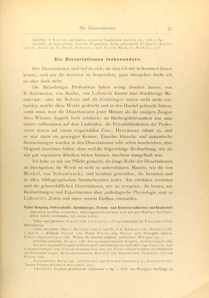 Epistola : J. Boecleri, ad exteros, occasione fraudulentae mulieris etc., 1728, c. fig. Epistola: de Anis obstetr. historia. Programma. Epist. gratulatoria Friderici Knolle med. lic. Silesio ad. Jo. Melch. Schwan/, med. 1>. 1738. Recus, Jo. II. Heitz, 177S. Die Dissertationen insbesondere. Der Dissertationen sind viel zu viele, als dass ich mir beikommen lassen könnte, auch nur die besseren zu besprechen; ganz übergehen durfte ich sie aber doch nicht. Die Strassburger Professoren haben wenig drucken lassen; von R. Salzmann, von Sachs, von Lobstein kannte man druckfertige Ma- nuscripte; aber die Schott und die Grüninger waren nicht mehr vor- handen, welche diese Werke gedruckt und in den Handel gebracht hätten; somit muss man die Dissertationen jener Männer als die einzigen Zeugen ihres Wissens doppelt hoch schätzen; an Büchergelehrsamkeit war man immer vollkommen auf dem Laufenden; die Privatbibliotheken der Profes- soren waren auf einem respectablen Fuss; Herrmann rühmt es, und er war darin ein gewiegter Kenner. Einzelne klinische und anatomische Beobachtungen wurden in den Dissertationen sehr schön beschrieben, aber Original-Ansichten fehlen, eben weil die folgerichtige Beobachtung, wie sie nur gut organisirte Kliniken bieten können, durchaus mangelhaft war. Ich habe es mir zur Pflicht gemacht, die lange Reihe der Dissertationen zu durchgehen; ihr Werth ist nicht zu unterschätzen. Manche, wie die von Meckel, von Schumlanski, sind berühmt geworden; die besseren sind in allen bibliographischen Sammelwerken notirt. Am reichsten vertreten sind die geburtshilflichen Dissertationen, wie zu erwarten; die besten, mit Beobachtungen und Experimenten über pathologische Physiologie, sind zu Lobstein's Zeiten und unter seinem Einfluss entstanden. Ueber Zeugung, Geburtshülfe , Gynaekologie, Frauen- und Kinderkrankheiten und Kinderdiät sind etwa ioo Diss. vorhanden; überwiegend die meisten sind seit dem Bestehen der Fried'- schen Schule entstanden. Ich nenne einige : Ueber superfcelation, Graue! 1738. Lachausse 1755 vervollständigt die Eisenmann'sche Beobachtung. Ueber den faetus. Iiiss. v. Hirsche! 1729, I. und II., .1. G. Roederer i-b<>, Rcesslin 1 83, l. lind II. - Eihäute. Stuart 1736. Muten. Pierer [669, Parrot 1733. Conceptio tubaria, I ritze 1779, Corvinus 1780. Wehen. De vanitate medicam. pellentium, Metzger 1742. 1 tractio placentae, Geiger 1783. Non necessaria funiculi deligatio, Schweickard 1769. Deiseh, necessaria in partu prasternaturali instrumentorum applicatio 174. Laurent, usus instrum. 1774. Gisi,de necessario inst, usu 1275. Fries, forceps in partu 1771, l das Fried'schef oreeps; De synchondrotomia. Bentely 1779. Ruptura uteri, Jaquerez 1775 und Pistor 1726. ivulsionen. Kelp. 1747, Schaffoskj 1743, felix uteri repositio p. p., Vrmbrust 1777. 1 us feliciterex uteroextirp. 1771. Chi istell, de partu gemcllorum coalitorum c. ti^. — (Fall von Weigen, Zwillinge an