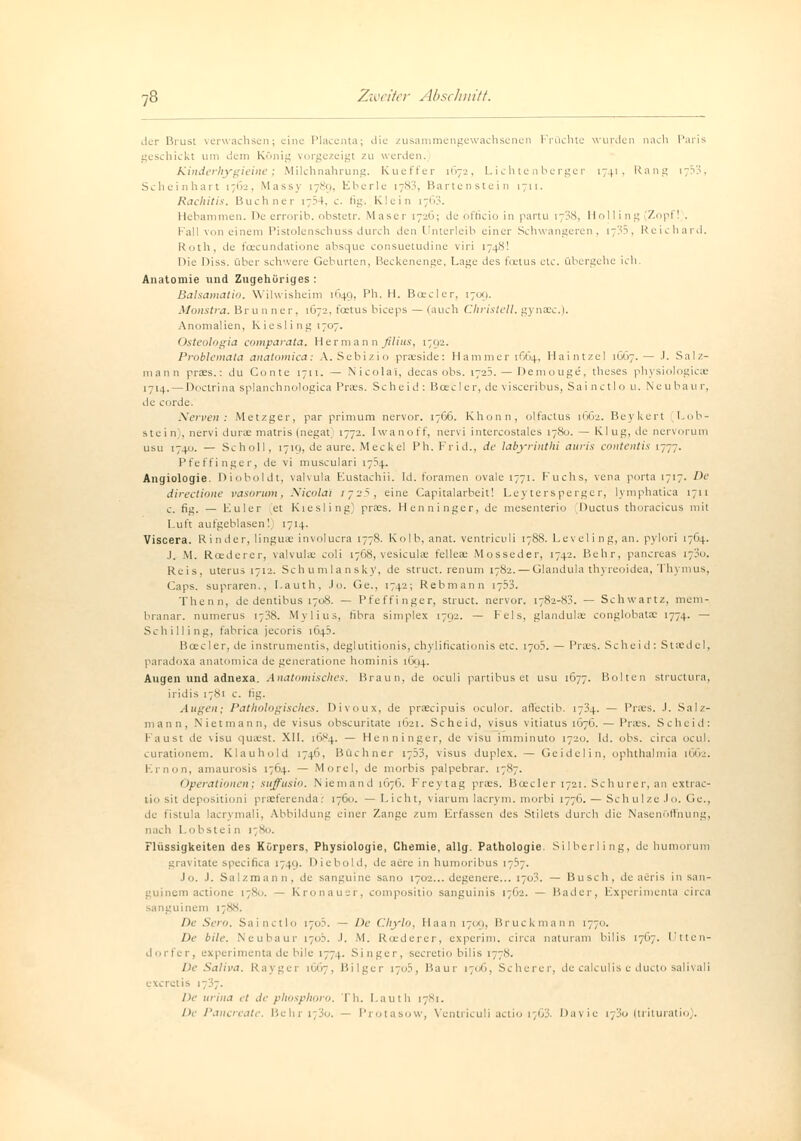 der Brust verwachsen; eine Placenta; die zusammengewachsenen Früchte wurden nach Paris geschickt um «.lern König vorgezeigt zu werden. Kinderhygieine; Milchnahrung. Kueffer 1672, Lichtenberger 1741, Rang i;33. Scheinhart 1762, Massy 1789, Eberle 1783, Bartenstein 1711. Rachitis. Buchner i:?4. c. fig> Klein 1763. Hebammen. I>c errorib. obstetr. Maser 1726; de officio in partu i~3s, Holling (Zopf! . Fall von einem Pistolenschuss durch den Unterleib einer Schwangeren, 17:0, Reichard. Roth, de foeeundatione absque consuetudine viri 1748! Die Diss. über schwere Geburten, Beckenenge, Lage des foetus etc. übergehe ich. Anatomie und Zugehöriges : Balsamatio. Wilwisheim 1649, Ph. H. Boeder, [709. Monstra. Br u n ner, 1672, feetus bieeps — (auch Christel!, gyntec.). Anomalien, Riesling 1707. Osteologia comparata. Hermann filius, 1792. Problemata anatomica: A.Sebizio prseside: Hammer 1664, Haintzel 1GG7.— J. Salz- mann praes.: du Conte 1711. — Nicolai, decas obs. 1723. — Demougc, tlieses physiologicae 1714. — Doctrina splanchnologica Praes. Scheid: Betel er, de \ isceribus, Sai nctlo u. Neubau r, de corde. Nerven: Metzger, par prinium nervor. 17G6. Khonn, olfactus 1662. Beykert Lob- stein , nervi durae matris (negat 1772. Iwanoff, nervi intercostales 17X0. — Rlug.de nervorum usu 174U. — Scholl, 1719, de aure. Meckel Ph. Frid., de labyrinthi auris contentis 1777. Pfeffinger, de vi musculari 1754. Angiologie. Dioboldt, valvula Eustachii. Id. foramen ovale 1771. Fuchs, vena porta 1717. De directione vasorum, Nicolai ijsS, eine Capitalarbeit! Leytersperger, lymphatica 1711 c. fig. — Euler et Riesling) praes. Henninger, de mesenterio Ductus thoracicus mit Luft aufgeblasen! 1714. Viscera. Rinder, linguae involucra 1778. Kolb, anat. ventriculi 1788. Leveling, an. pylori 1704. J. \1. Riedel er, valvulae coli 1768, vesiculaä felleae Mosseder, 1742. Behr, pancreas 17^0. Reis, uterus 1712. Schumlansky, de struet. renum 17S2.— Glandula thyreoidea, Thymus, Caps, supraren., I.auth, Jo. Ge„ 1742; Rebmann 1753. Thenn, de dentibus 1708. — Pfeffinger, struet. nervor. 1782-8?. — Schwartz, meni- branar. numerus 1738. Mylius, fibra simplex 1792. — Fels, glandulär conglobata: 1774. — Schilling, fabrica jeeoris 1645. Boec ler, de instrumentis, deglutitionis, chylificationis etc. 170?. — Praes.. Scheid: Staedel, paradoxa anatomica de generatione hominis 1694. Augen und adnexa. Anatomisches. Braun, de oculi partibus et usu 1677. Bolten struetura, iridis 17S1 c. fig. Augen; Pathologisches. Divoux, de praeeipuis oculor. affectib. 1734. — Praes. J. Salz- mann, Nietmann, de visus obscuritate 1621. Scheid, visus vitiatus 1676. — Praes. Scheid: Faust de visu quaest. XII. [684. — Henninger, de visu imminuto 17:20. Id. obs. circa ocul. curationem. Klauhold 1746, Büchner 1753, visus duplex. — Geidelin, Ophthalmia 1662. Krnon, amaurosis 17G4. — Morel, de morbis palpebrar. 1787. Operationen; suffusio. Niemand 1676. Freytag praes. Boscler 1721. Schurer, an extrac- lio sit depositioni praeterenda: 1760. — Licht, viarum lacrym. morbi 177G. — Schulze .lo. Ge., de fistula lacrymali, Abbildung einer Zange zum Erfassen des Stilets durch die Nasenöffnung, nach 1.obstein 1780. Flüssigkeiten des Körpers, Physiologie, Chemie, allg. Pathologie. Silberling, de humorum gravitate speeifica 1749. Diebold, de aere in humoribus 17.37. Jo. J. Salzmann, de sanguine sano 1702... degenere... 1703. — Busch, de aeris in san- guinem actione 1780. — Kronauer, compositio sanguinis 1762. — Bader, Experiment.! circa sanguinem 1788. De Sem. Sainctlo 1703. — De Chylo, Haan 1709, Bruckmann 1770. De bile. Neubaur 1703. J. M. Roederer, experim. circa naturam bilis 17G7. Utten- dorfer, experimenta de bile 177). Singer, secretio bilis 1778. De Saliva. Rayger 1667, Bilger 170.3, Baut- 1706, Scherer, de calculis e dueto salivali exeretis 1737. De urina et de phosphoro. Th. I.auth 17S1. De Pancreate. l'.ehri;3o. — Protasow, Ventriculi actio t/63. Dayic 1730 (trituratio).