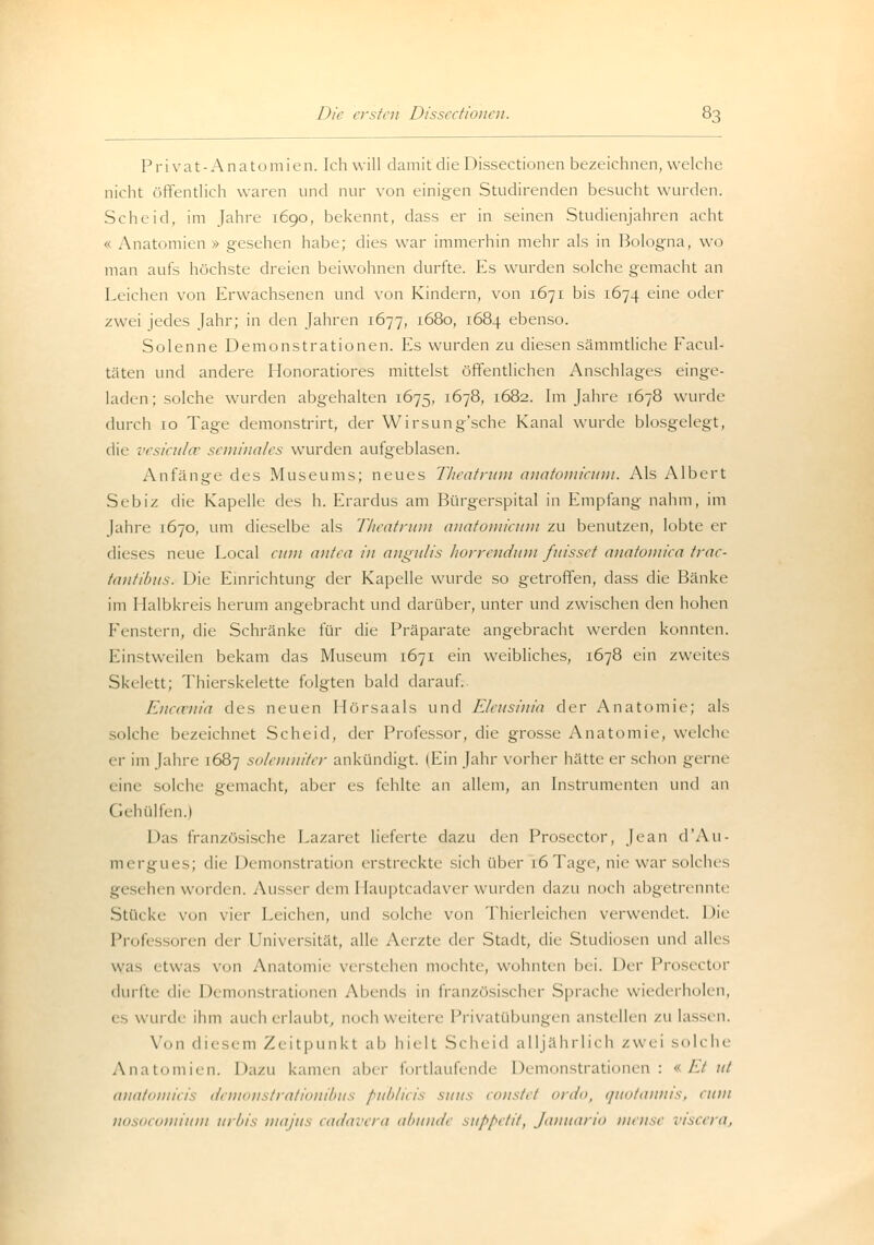 P r i va t - A na to m ien. Ich will damit die Dissectionen bezeichnen, welche nicht öffentlich waren und nur von einigen Studirenden besucht wurden. Scheid, im Jahre 1690, bekennt, dass er in seinen Studienjahren acht « Anatomien » gesehen habe; dies war immerhin mehr als in Bologna, wo man aufs höchste dreien beiwohnen durfte. Es wurden solche gemacht an Leichen von Erwachsenen und von Kindern, von 1671 bis 1674 eine oder zwei jedes Jahr; in den Jahren 1677, 1680, 1684 ebenso. Solenne Demonstrationen. Es wurden zu diesen sämmtliche Facul- täten und andere Honoratiores mittelst öffentlichen Anschlages einge- laden ; solche wurden abgehalten 1675, 1678, 1682. Im Jahre 1678 wurde durch 10 Tage demonstrirt, der Wirsung'sche Kanal wurde biosgelegt, die vesiculce seminales wurden aufgeblasen. Anfänge des Museums; neues Theatrum anatomicum. Als Albert Sebiz die Kapelle des h. Erardus am Bürgerspital in Empfang nahm, im Jahre 1670, um dieselbe als Theatrum anatomicum zu benutzen, lobte er dieses neue Local cum antea in angulis horrendum fuisset anatomica trac- tantibus. Die Einrichtung der Kapelle wurde so getroffen, dass die Bänke im I laibkreis herum angebracht und darüber, unter und zwischen den hohen Fenstern, die Schränke für die Präparate angebracht werden konnten. Einstweilen bekam das Museum 1671 ein weibliches, 1678 ein zweites Skelett; Thierskelette folgten bald darauf. Enccenia des neuen Hörsaals und Eleusinia der Anatomie; als solche bezeichnet Scheid, der Professor, die grosse Anatomie, welche er im Jahre 1687 solaunitcr ankündigt. (Ein Jahr vorher hätte er schon gerne eine solche gemacht, aber es fehlte an allem, an Instrumenten und an I ii hülfen.) Das französische Lazaret lieferte dazu den Prosector, Jean d'Au- mergues; die Demonstration erstreckte sich über 16 Tage, nie war solches gesehen worden. Ausserdem Hauptcadaver wurden dazu noch abgetrennte Stücke von vier Leichen, und solche von Thierleichen verwendet. Die Professoren der Universität, alle Aerzte der Stadt, die Studiosen und alles was etwas von Anatomie verstehen mochte, wohnten bei. Der Prosector durfte «In Demonstrationen Abends in französischer Sprache wiederholen, es wurde ihm auch erlaubt, noch weitere Privatübungen anstellen zu lassen. Von diesem Zeitpunkt ab hielt Scheid alljährlich zwei sol< he Anatomien. Dazu kamen aber fortlaufende Demonstrationen: «.Eint anatomicis demonstrationibus publicis suus constet ordo, quotannis, cum nosocomium urbis majus cadavera abunde suppetit, Januario mense viscera..