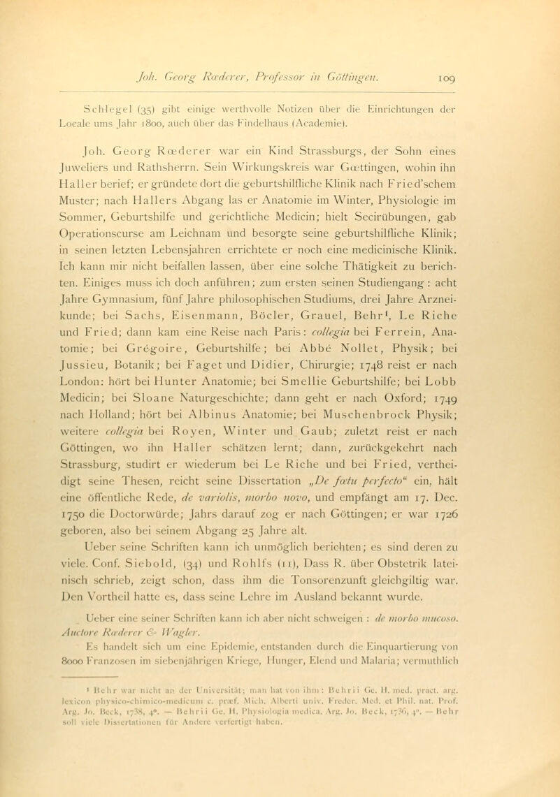 Schlegel (35I gibt einige werthvolle Notizen über die Einrichtungen der Locale ums Jahr 1800, auch über das Findelhaus (Academiel. Job. Georg Roederer war ein Kind Strassburgs, der Sohn eines Juweliers und Rathsherrn. Sein Wirkungskreis war Gcettingen, wohin ihn Haller berief; ergründete dort die geburtshilfliche Klinik nach Fried'schem Muster; nach Hallers Abgang las er Anatomie im Winter, Physiologie im Sommer, Geburtshilfe und gerichtliche Medicin; hielt Secirübungen, gab Operationscurse am Leichnam und besorgte seine geburtshilfliche Klinik; in seinen letzten Lebensjahren errichtete er noch eine medicinische Klinik. Ich kann mir nicht beifallen lassen, über eine solche Thätigkeit zu berich- ten. Einiges muss ich doch anführen ; zum ersten seinen Studiengang : acht Jahre Gymnasium, fünf Jahre philosophischen Studiums, drei Jahre Arznei- kunde; bei Sachs, Eisenmann, Böcler, Grauel, Behr1, Le Riche und Fried; dann kam eine Reise nach Paris: collegia bei Ferrein, Ana- tomie; bei Gregoire, Geburtshilfe; bei Abbe Nollet, Physik; bei Jussieu, Botanik; bei Faget und Didier, Chirurgie; 1748 reist er nach London: hört bei Hunter Anatomie; bei Smellie Geburtshilfe; bei Lobb Medicin; bei Sloane Naturgeschichte; dann geht er nach Oxford; 174g nach Holland; hört bei Albinus Anatomie; bei Muschenbrock Physik; weitere collegia bei Royen, Winter und Gaub; zuletzt reist er nach Göttingen, wo ihn Haller schätzen lernt; dann, zurückgekehrt nach Strassburg, studirt er wiederum bei Le Riche und bei Fried, verthei- digt seine Thesen, reicht seine Dissertation „De fefu perfeeto ein. hält eine öffentliche Reck-, de variolis, morbo novo, und empfängt am 17. Der. 1750 die Doctorwürde; Jahrs darauf zog er nach Göttingen; er war 1 7-J6 geboren, also bei seinem Abgang 25 Jahre alt. Ueber seine Schriften kann ich unmöglich berichten; es sind deren zu viele. Conf. Siebold, (34) und Rohlfs (11), Dass R. über Obstetrik latei- nisch schiieli, zeigt schon, dass ihm die Tonsorenzunft gleichgiltig war. Den Vortheil hatte es, dass seine Lehre im Ausland bekannt wurde. I Vi,, t , ini 1 iner Schriften kann ich aber nicht schweigen : de morbo mueoso. Auetore Rwderer < II agier. I handelt sich um eine Epidemie, entstanden durch die Einquartierung von 8000 Franzosen im siebenjährigen Kriege, Hunger, Elend und Malaria; v< rmuthlich 1 Behr war nicht an der Universität; man hat von ih n Bi hl ii 1,(. II. med. pract. arg, lexicon physio erti univ. Freder. Med. et Phil, nat. Prof. B ! Behrii Gi H. Ph) • gii lii a \rg. lo. B Bein re verfertig! hal