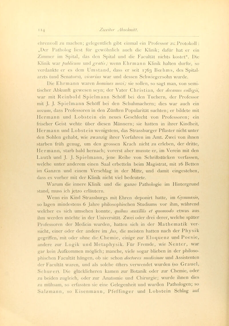 ehrenvoll zu machen; gelegentlich gibt einmal ein Professor zu Protokoll : „Der Patholog liest für gewöhnlich auch die Klinik; dafür hat er ein Zimmer im Spital, das den Spital und die Facultät nichts kostet. Die Klinik war publicum und gratis; wenn Ehrmann Klinik halten durfte, so verdankte er es dem Umstand, dass er seit 1763 Bcehms, des Spital- arzts (und Senators), vicarius war und dessen Schwiegersohn wurde. Die Ehr mann waren homines novi; sie sollen, so sagt man, von semi- tischer Abkunft gewesen seyn; der Vater Christian, der decanus collegii, war mit Reinbold Spielmann Schöff bei den Tuchern, der Professor mit J. J. Spielmann Schöff bei den Schuhmachern; dies war auch ein novum, dass Professoren in den Zünften Popularität suchten; er bildete mit Hermann und Lobstein ein neues Geschlecht von Professoren; ein frischer Geist wehte über diesen Männern; sie hatten in ihrer Kindheit, Hermann und Lobstein wenigstens, das Strassburger Pflaster nicht unter den Sohlen gehabt, wie zwanzig ihrer Vorfahren im Amt. Zwei von ihnen starben früh genug, um den grossen Krach nicht zu erleben, der dritte, Hermann, starb bald hernach; vorerst aber musste er, im Verein mit den Lauth und J. J. Spielmann, jene Reihe von Schriftstücken verfassen, welche unter anderem einen Saal erbetteln beim Magistrat, mit 16 Betten im Ganzen und einem Verschlag in der Mitte, und damit eingestehen, dass es vorher mit der Klinik nicht viel bedeutete. Warum die innere Klinik und die ganze Pathologie im Hintergrund stand, muss ich jetzo erläutern. Wenn ein Kind Strassburgs mit Ehren deponirt hatte, im Gymnasio, so lagen mindestens 6 Jahre philosophischen Studiums vor ihm, während welcher es sich umsehen konnte, quibus auxiliis et quomodo etwas aus ihm werden möchte in der Universität. Zwei oder drei derer, welche später Professoren der Medicin wurden, hatten sich in der Mathematik ver- sucht, einer oder der andere im Jus, die meisten hatten nach der Physik gegriffen, mit oder ohne die Chemie, einige zur Eloquenz und Poesie, andere zur Logik und Metaphysik. Für Fremde, wie Nenter, war gar kein Aufkommen möglich; manche, viele sogar blieben in der philoso- phischen Facultät hängen, ob sie schon doctores medicinae und Assistenten d( r facultät waren, und als solche öfters verwendet wurden (so Graucl, Schuren. Die glücklicheren kamen zur Botanik oder zur Chemie, oder zu beiden zugleich, oder zur Anatomie und Chirurgie; wurde ihnen dies zu mühsam, so erfassten sie eine Gelegenheit und wurden Pathologen; so Salzmann, so Eisenmann, Pfeffinger und Lobstein Schlag auf