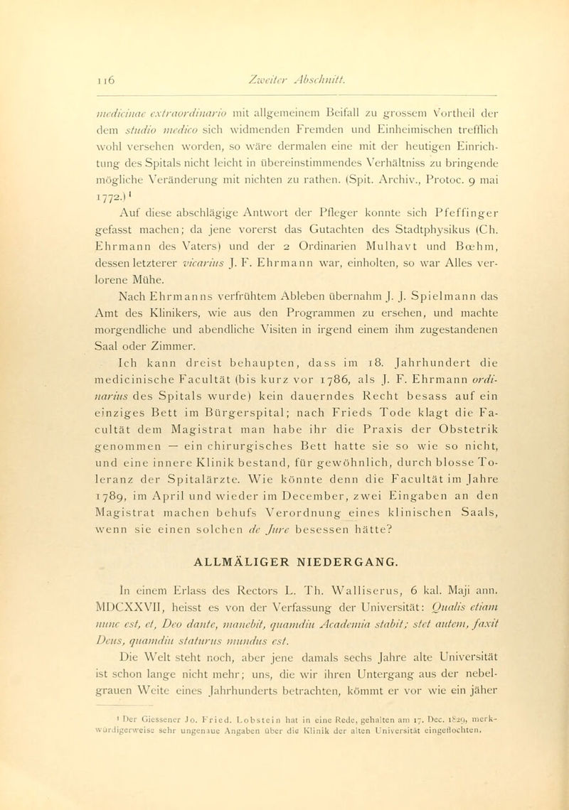 medicinae extraordinario mit allgemeinem Beifall zu grossem tfortheil (.lei- dem studio medico sich widmenden Fremden und Einheimischen trefflich wohl versehen worden, so wäre dermalen eine mit der heutigen Einrich- tung des Spitals nicht leicht in übereinstimmendes Verhältniss zu bringende mögliche Veränderung mit nichten zu rathen. (Spit. Archiv., Protoc. 9 mai 1772.I' Auf diese abschlägige Antwort der Pfleger konnte sich Pfeffinger gefasst machen; da jene vorerst das Gutachten des Stadtphysikus (Ch. Ehrmann des Vatersl und der 2 Ordinarien Mulhavt und Bcehm, dessen letzterer vicarius J. F. Ehrmann war, einholten, so war Alles ver- lorene Mühe. Nach Ehrmanns verfrühtem Ableben übernahm J. J. Spielmann das Amt des Klinikers, wie aus den Programmen zu ersehen, und machte morgendliche und abendliche Visiten in irgend einem ihm zugestandenen Saal oder Zimmer. Ich kann dreist behaupten, dass im 18. Jahrhundert die medicinische Facultät (bis kurz vor 1786, als J. F. Ehrmann Ordi- narius des Spitals wurde) kein dauerndes Recht besass auf ein einziges Bett im Bürgerspital; nach Frieds Tode klagt die Fa- cultät dem Magistrat man habe ihr die Praxis der Obstetrik genommen — ein chirurgisches Bett hatte sie so wie so nicht, und eine innere Klinik bestand, für gewöhnlich, durch blosse To- leranz der Spitalärzte. Wie könnte denn die Facultät im Jahre 1789, im April und wieder im December, zwei Eingaben an den Magistrat machen behufs Verordnung eines klinischen Saals, wenn sie einen solchen de Jure besessen hätte? ALLMÄLIGER NIEDERGANG. In einem Erlass des Rectors L. Th. Walliserus, 6 kal. Maji ann. All)( XXVII, heisst es von der Verfassung der Universität: Qualis etiam nunc est, et. Deo dante, manebit, quamdiu Academia stabit; stet autem, faxit Deus, quamdiu staturus mundus est. Die Welt steht noch, aber jene damals sechs Jahre alte Universität ist schon lange nicht mehr; uns, die wir ihren Untergang aus der nebel- grauen Weite eines Jahrhunderts betrachten, kömmt er vor wie ein jäher 1 Der Giessener Jo. Fried. I.obstein hat in eine Rede, gehalten am 17. Dec. 1829, merk- erweise sehr ungenaue Angaben über diu Klinik der aiten Universität eingenothten.