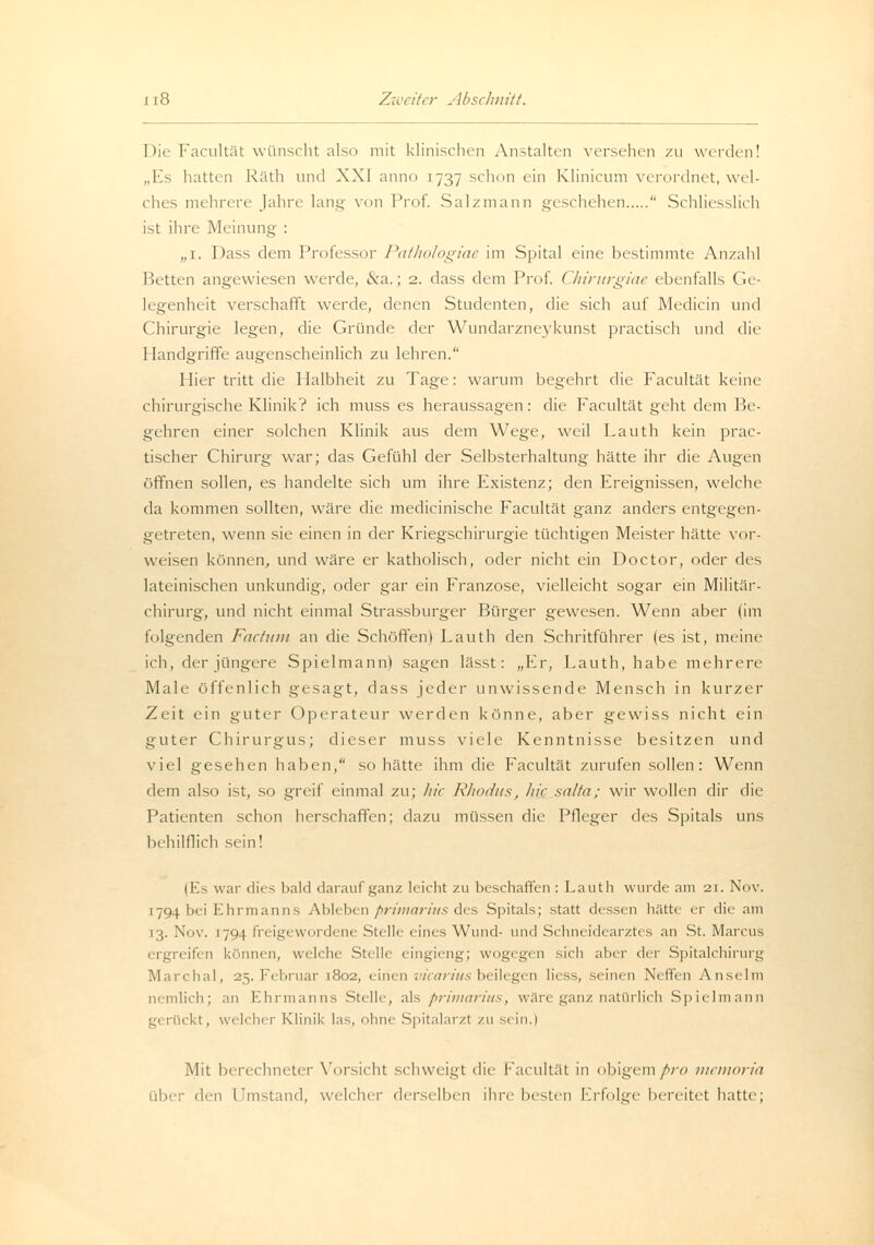 Die Facultät wünscht also mit klinischen Anstalten versehen zu werden! „Es hatten Räth und XXI anno 1737 schon ein Klinicum verordnet, wel- ches mehrere Jahre lang von Prof. Salzmann geschehen  Schliesslich ist ihre Meinung : „1. Dass dem Professor Pathologiae im Spital eine bestimmte Anzahl Retten angewiesen werde, &a.; 2. dass dem Prof. Chirurgiae ebenfalls Ge- legenheit verschafft werde, denen Studenten, die sich auf Medicin und Chirurgie legen, die Gründe der Wundarzneykunst practisch und die Handgriffe augenscheinlich zu lehren. Hier tritt die Halbheit zu Tage: warum begehrt die Facultät keine chirurgische Klinik? ich muss es heraussagen: die Facultät geht dem Be- gehren einer solchen Klinik aus dem Wege, weil Lauth kein prac- tischer Chirurg war; das Gefühl der Selbsterhaltimg hätte ihr die Augen öffnen sollen, es handelte sich um ihre Existenz; den Ereignissen, welche da kommen sollten, wäre die medicinische Facultät ganz anders entgegen- getreten, wenn sie einen in der Kriegschirurgie tüchtigen Meister hätte vor- weisen können, und wäre er katholisch, oder nicht ein Doctor, oder des lateinischen unkundig, oder gar ein Franzose, vielleicht sogar ein Militär- chirurg, und nicht einmal Strassburger Bürger gewesen. Wenn aber (im folgenden Factum an die Schöffen) Lauth den Schritführer (es ist, meine ich, der jüngere Spielmann) sagen lässt: „Er, Lauth, habe mehrere Male öffenlich gesagt, dass jeder unwissende Mensch in kurzer Zeit ein guter Operateur werden könne, aber gewiss nicht ein guter Chirurgus; dieser muss viele Kenntnisse besitzen und viel gesehen haben, so hätte ihm die Facultät zurufen sollen: Wenn dem also ist, so greif einmal zu; hie Rhodus, liic salta; wir wollen dir die Patienten schon herschaffen; dazu müssen die Pfleger des Spitals uns behilflich sein! (Es war dies bald darauf ganz leicht zu beschaffen : Lauth wurde am 21. Nov. 1794 bei Ehrmanns Ableben Primarius des Spitals; statt dessen hätte er die am 13. Nov. 1794 freigewordene Stelle eines Wund- und Schneidearztes an St. Marcus ergreifen können, welche Stelle eingieng; wogegen sich aber der Spitalchirurg Man lial, 25. Februar 1802, einen vicariusbeilegen liess, seinen Neffen Anselm nemlich; an Ehrmanns Stelle, als Primarius, wäre ganz natürlich Spielmann gerückt, welcher Klinik las, ohne Spitalarzt zu sein.) Mit berechneter Vorsicht schweigt die facultät in obigem pro memoria über den I'instand, welcher derselben ihre besten Erfolge bereitet hatte;