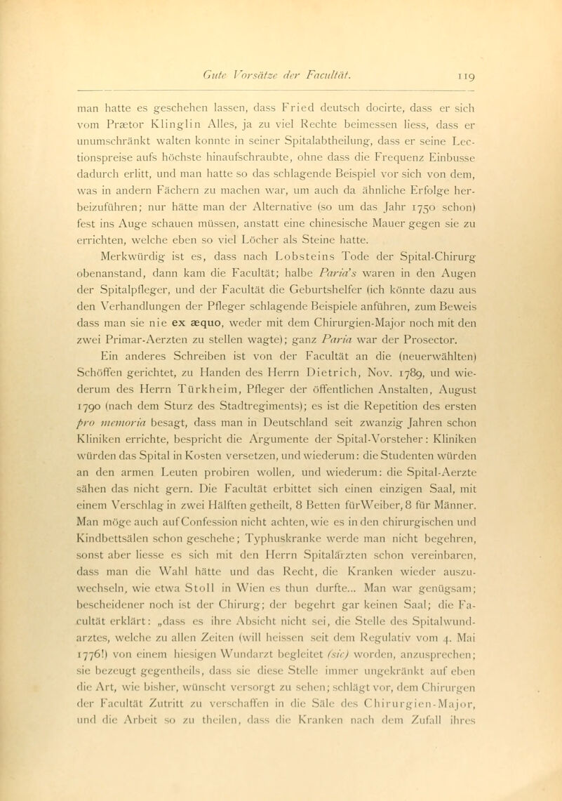 man hatte es geschehen lassen, dass Fried deutsch docirte, dass er sich vom Praetor Klinglin Alles, ja zu viel Rechte beimessen Hess, dass er unumschränkt walten konnte in seiner Spitalabtheilung, dass er seine Lec- tionspreise aufs höchste hinaufschraubte, ohne dass die Frequenz Einbusse dadurch erlitt, und man hatte so das schlagende Beispiel vor sich von dem, was in andern Fächern zu machen war, um auch da ähnliche Erfolge her- beizuführen; nur hätte man der Alternative (so um das Jahr 1750 schon) fest ins Auge schauen müssen, anstatt eine chinesische Mauer gegen sie zu errichten, welche eben so viel Löcher als Steine hatte. Merkwürdig ist es, dass nach Lobsteins Tode der Spital-Chirurg obenanstand, dann kam die Facultät; halbe Paria s waren in den Augen der Spitalpfleger, und der Facultät die Geburtshelfer (ich könnte dazu aus den Verhandlungen der Pfleger schlagende Beispiele anführen, zum Beweis dass man sie nie ex aequo, weder mit dem Chirurgien-Major noch mit den zwei Primar-Aerzten zu stellen wagte); ganz Paria war der Prosector. Ein anderes Schreiben ist von der Facultät an die (neuerwählten) Schöffen gerichtet, zu Händen des Herrn Dietrich, Nov. 1789, und wie- derum des Herrn Türkheim, Pfleger der öffentlichen Anstalten, August 1790 Inach dem Sturz des Stadtregiments); es ist die Repetition des ersten pro memoria besagt, dass man in Deutschland seit zwanzig Jahren schon Kliniken errichte, bespricht die Argumente der Spital-Vorsteher: Kliniken winden das Spital in Kosten versetzen, und wiederum: dieStudenten würden an den armen Leuten probiren wollen, und wiederum: die Spital-Aerzte sähen das nicht gern. Die Facultät erbittet sich einen einzigen Saal, mit einem Verschlag in zwei 1 Iälften getheilt, 8 Betten fürWeiber, 8 für Männer. Man möge auch aufConfession nicht achten, wie es in den chirurgischen und Kindbettsälen schon geschehe; Typhuskranke werde man nicht begehren, sonst aber liesse es sich mit den Herrn Spitaläizten schon vereinbaren, dass man die Wahl hätte und das Recht, die Kranken wieder auszu- wechseln, wie etwa Stoll in Wien es thun durfte... Man war genügsam; bescheidener noch ist der Chirurg; der begehrt gar keinen Saal; die Fa- cultät erklärt: „dass es ihre Absichl nicht sei, die Stelle des Spitalwund- arztes, welche zu allen Zeilen (will heissen seit dem Regulativ vom 4. Mai 1776!) von einem hiesigen Wundarzl begleitet (sie) worden, anzusprechen; sie bezeugt gegentheils, dass sie diese Stelle immer ungekränkt auf eben die Art, wie bisher, wünscht versorgt zu sehen; schlägt vor, dem Chirurgen d<r Facultät Zutritt zu verschaffen in die Säle des Chirurgien-Major, und die Arbeil ;o zu theilen, dass die Kranken nach dem Zufall ihres