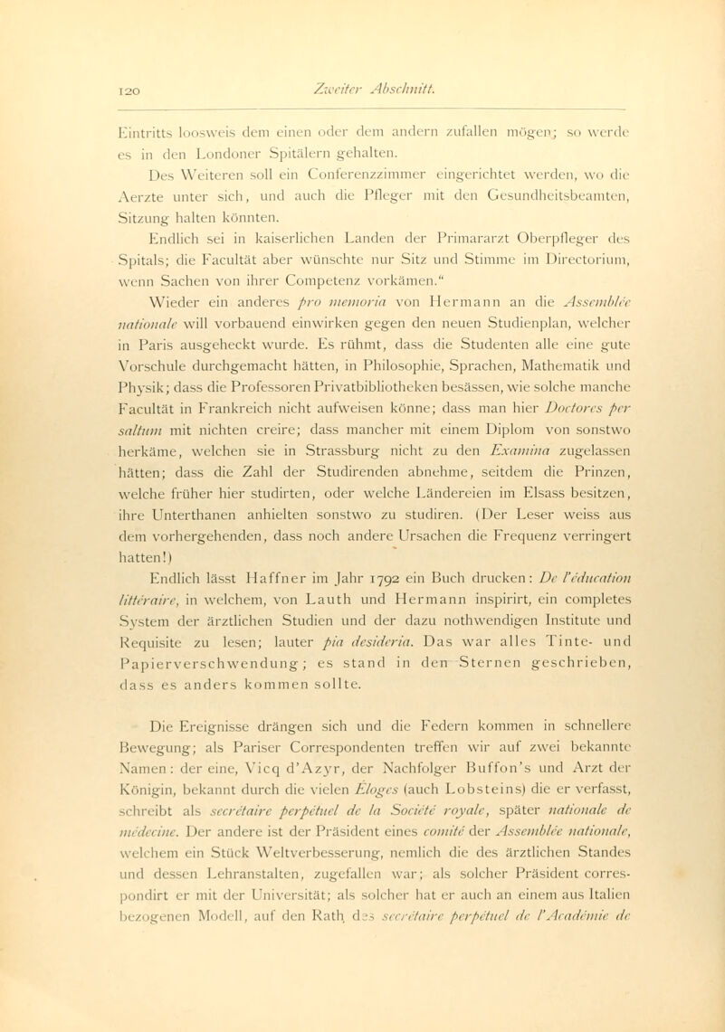 Eintritts loosweis dem einen oder dem andern zufallen mögen; sn werde es in den Londoner Spitälern gehalten. Des Weiteren soll ein Conferenzzimmer eingerichtet werden, wo die Aerzte unter sich, und auch die Pfleger mit den Gesundheitsbeamten, Sitzung halten könnten. Endlich sei in kaiserlichen Landen der Primararzt Oberpfleger des Spitals; die Facultät aber wünschte nur Sitz und Stimme im Directorium, wenn Sachen von ihrer Competenz vorkämen. Wieder ein anderes pro memoria von Hermann an die Assemble'e nationale will vorbauend einwirken gegen den neuen Studienplan, welcher in Paris ausgeheckt wurde. Es rühmt, dass die Studenten alle eine gute Vorschule durchgemacht hätten, in Philosophie, Sprachen, Mathematik und Physik; dass die Professoren Privatbibliotheken besässen, wie solche manche P'acultät in Frankreich nicht aufweisen könne; dass man hier Doctores per saltum mit nichten creire; dass mancher mit einem Diplom von sonstwo herkäme, welchen sie in Strassburg nicht zu den Examina zugelassen hätten; dass die Zahl der Studirenden abnehme, seitdem die Prinzen, welche früher hier studirten, oder welche Ländereien im Elsass besitzen, ihre Unterthanen anhielten sonstwo zu studiren. (Der Leser weiss aus dem vorhergehenden, dass noch andere Ursachen die Frequenz verringert hatten!) Endlich lässt Haffner im Jahr 1792 ein Buch drucken: De feducation litte'raire, in welchem, von Lauth und Hermann inspirirt, ein completes System der ärztlichen Studien und der dazu nothwendigen Institute und Requisite zu lesen; lauter pia desideria. Das war alles Tinte- und Papierverschwendung; es stand in den Sternen geschrieben, dass es anders kommen sollte. Die Ereignisse drängen sich und die Federn kommen in schnellere Bewegung; als Pariser Correspondenten treffen wir auf zwei bekannte Namen: dereine, Vicq d'Azyr, der Nachfolger Buffon's und Arzt der Königin, bekannt durch die vielen Eloges (auch Lobsteins) die er verfasst, schreibt als secretaire perpetuel de la Societe royale, später nationale de medecine. Der andere ist der Präsident eines comited.tr Assemble'e nationale, welchem ein Stück Weltverbesserung, nemlich die des ärztlichen Standes und dessen Lehranstalten, zugefallen war; als solcher Präsident corres- pondirt er mit der Universität; als solcher hat er auch an einem aus Italien bezogenen Modell, auf den Rath d :s secretaire perpetuel de l'Academie de