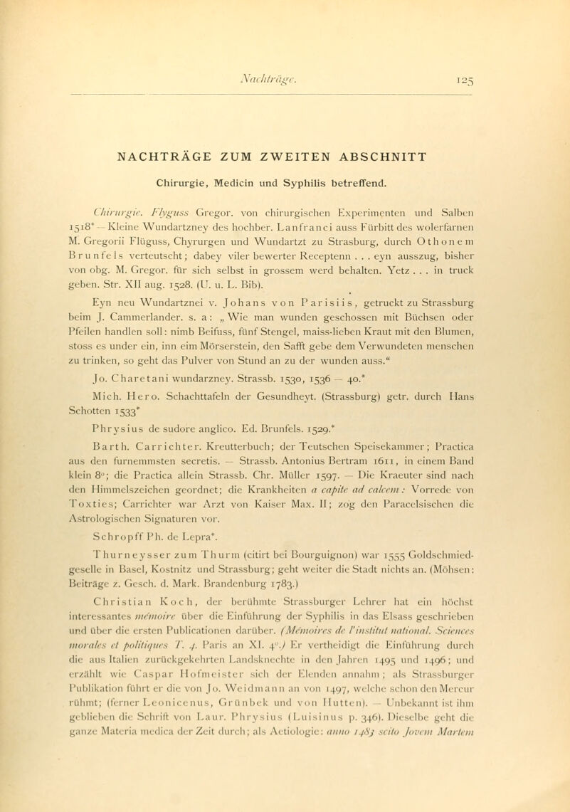 NACHTRÄGE ZUM ZWEITEN ABSCHNITT Chirurgie, Medicin und Syphilis betreffend. (hirurgie. Flyguss Gregor, von chirurgischen Experimenten und Salben 1518* — Kleine Wundartzney des hochber. Lanfranci auss Fürbitt des wolerfarnen M. Gregorii Flüguss, Chyrurgen und Wundartzt zu Strasburg, durch Othonem B r u nfe ls verteutscht; dabey viler bewerter Receptenn . . . eyn ausszug, bisher von obg. M. Gregor, für sich selbst in grossem werd behalten. Yetz ... in truck geben. Str. XII aug. 1528. (U. u. L. Bib). Eyn neu Wundartznei v. Johans von Parisiis, getruckt zu Strassburg beim J. Cammerlander. s. a: „Wie man wunden geschossen mit Büchsen oder Pfeilen handien soll: nimb Beifuss, fünf Stengel, maiss-lieben Kraut mit den Blumen, stoss es under ein, inn eim Mörserstein, den Safft gebe dem Verwundeten menschen zu trinken, so geht das Pulver von Stund an zu der wunden auss. Jo. Charetani wundarzney. Strassb. 1530, 1536 — 40.* Mich. Hero. Schachttafeln der Gesundheyt. (Strassburg) getr. durch Hans Schotten 1533* Phrysius de sudore anglico. Ed. Brunfels. 1529.* Barth. Carrichter. Kreutterbuch; der Teutschen Speisekammer; Practica aus den furnemmsten secretis. — Strassb. Antonius Bertram 1611, in einem Band klein 8°; die Practica allein Strassb. Chr. Müller 1597. — Die Kraeuter sind nach den Himmelszeichen geordnet; die Krankheiten a capite ad calcem: Vorrede von Toxties; Carrichter war Arzt von Kaiser Max. II; zog den Paracelsischen die Astrologischen Signaturen vor. Schropff Ph. de Lepra*. T hu r neysserzum Thurm (citirt bei Bourguignon) war [555 (ioldschmied- geselle in Basel, Kostnitz und Strassburg; geht weiter die Stadt nichts an. (Möhsen: Beiträge z. Gesch. d. Mark. Brandenburg 1783.) Christian Koch, dei berühmte Strassburger Lehrer hat ein höchst interessantes mrnioirr über die Kinführung der Syphilis in das Elsass geschrieben und über di< ersten Publicationen darüber. (Memoires de VInstitut national. Sciences morales et politiques I. ./. Paris an XL 4./ Er vertheidigt die Einführung durch [tauen zurückgekehrten Landsknechte in den Jahren 1495 und 1496; und erzählt wie Caspar Hofmeister sich der Elenden annahm; als Strassburger Publikation führt er die von Jo. Weidma im an von 1 )<*7, welche schon den Mi rcui rühmt; (ferner Leonicenus, Grünbek und von Hütten). Unbekannt ist ihm geblieben die Schrift von Laur. Phrysius (Luisinus p. 346). Dieselbe geht die ganze Materia tnedica der Zeit durch; als Ai tiologie: anno 1 fSj st ito Jovem Martern