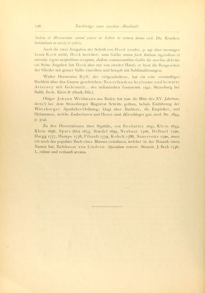 Nachträge zum zweiten Abschnitt. Solem et Mercurium simul coisse in Libra in octava domo cwli. Die Kranken habitabant in arvis et sylvis. Auch die zwei Ausgaben der .Schrill von Hock (confer, p. -.241 über mentagra kennt Kiich nicht; Hock berichtet: nam Galltts manuforti Italiam ingrediens et maxime regno neapolitano oecupato, ibidem commorantibus Galiis hie morbus delectus est. Seine Angaben hat Hock aber nur von zweiter Hand; er lässt die Beugeseiten der Glieder mit grauer Salbe einreiben und betupft mit Sublimatlösungen. Walter Hermenius Ryff, der vielgescholtene, hat ein sehr vernünftiges Büchlein über den Guayac geschrieben: Neu erfundene heylsame u nd bewärte Artzeney mit Gebrauch... des indianischen Guayacum. 1541- Strassburg bei Balth. Beck. Klein 8 (Stadt.-Bib.). Obiger Johann Weidmann aus Baden hat (um die Mitte des XV. Jahrhun- derts?) bei dem Strassburger Magistrat Schritte gethan, behufs Einführung der Würzburger Apotheker-Ordnung; klagt über Barbiere, die Empiriker, und Hebammen, welche Zauberinnen und Hexen sind. (Kirschleger gaz. med. Str. 1844, P- 3'4>- Zu den Dissertationen über Syphilis, von Boxbarter 1631, Klein 1633, Klein 1656, Spars (bis) 1673, Stsedel 1695, Neubaur 1706, Delbuel 1790, Hcegg 1777, Hampe 1778, Pibault 1779, Kobelt 1788, Saucerotte 1790, muss ich noch das populäre Buch eines Mannes erwähnen, welcher in der Botanik einen Namen hat, Balthasar von Kindern: Speculum veneris. Strassb. J. Beck 1736; L. rühmt und verkauft arcana.