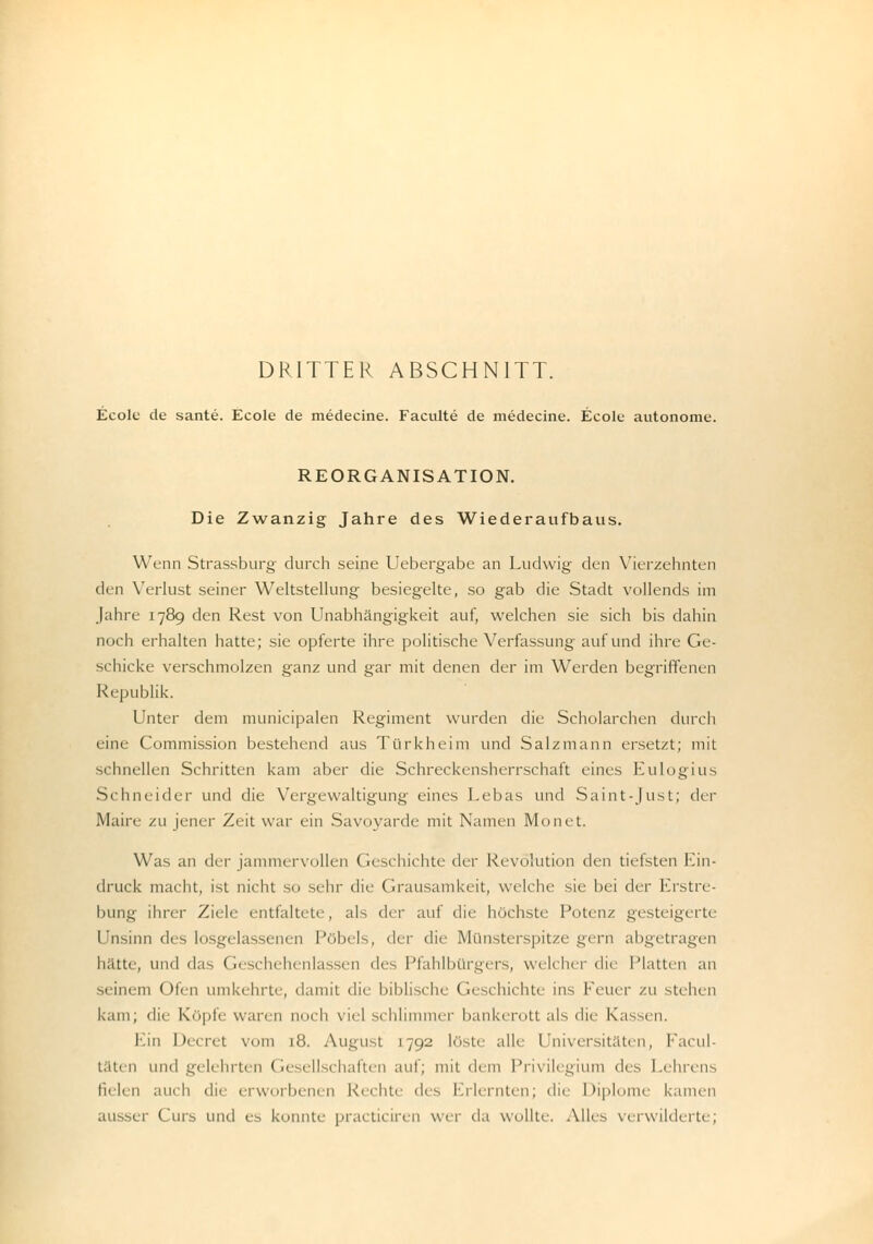 Ecole de sante. Ecole de medecine. Faculte de medecine. Ecole autonome. REORGANISATION. Die Zwanzig Jahre des Wiederaufbaus. Wenn Strassburg durch seine Uebergabe an Ludwig den Vierzehnten den Verlust seiner Weltstellung besiegelte, so gab die Stadt vollends im Jahre 1789 den Rest von Unabhängigkeit auf, welchen sie sich bis dahin noch erhalten hatte; sie opferte ihre politische Verfassung auf und ihre Ge- schicke verschmolzen ganz und gar mit denen der im Werden begriffenen Republik. Unter dem municipalen Regiment wurden die Scholarchen durch eine Commission bestehend aus Türkheim und Salzmann ersetzt; mit schnellen Schritten kam aber die Schreckensherrschaft eines Kulogius S< hneider und die Vergewaltigung eines Lebas und Saint-Just; der Main- zu jener Zeit war ein Savoyarde mit Namen Monet. Was an der jammervollen Geschichte der Revolution den tiefsten Ein- druck macht, ist nicht so sehr die Grausamkeit, welche sie bei der Erstre- bung ihrer Ziele entfaltete, als der auf die höchste Polin/ gesteigerte Unsinn des losgelassi Pöbels, der die Münsterspitze gern abgetragen hatte, und das Geschehenlassen des Pfahlbürgers, welcher die Platten an -1 im in ()i< i) umkehrte, damit die biblische Geschichte ins Feuer zu stehen kam; die Köpfe waren noch viel schlimmer bankerott als die Kassen, Ein Decret \ c8. August 1792 leiste alle Universitäten, Facul- täten und gelehrten Ge ellschaften auf; mit dein Privilegium des Lehrens fielen auch die erworbenen Reihte des Erlernten; die Diplome kamen aussei- Curs und es konnte practiciren wer da wollte. Alles verwilderte;