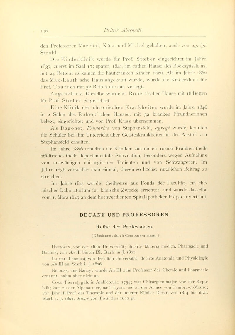 den Professoren Marchai, Kiiss und Michel gehalten, auch \mi gregr Strohl. Die Kinderklinik wurde für Prof. Stceber eingerichtet im Jahre 1837, zuerst im Saal 17; später, 1841, im rothen Hause des Bocksgässleins, mit 24 Betten; es kamen die hautkranken Kinder dazu. Als im Jahn [862 das Max-Lauth'sche 1 laus angekauft wurde, wurde die Kinderklinik für Prof. Tourdes mit 52 Betten dorthin verlegt. Augenklinik. Dieselbe wurde im Robert'schen Hause mit 18 Betten für Prof. Stceber eingerichtet. Eine Klinik der chronischen Krankheiten wurde im Jahre 1846 in 2 Sälen des Robert'schen Hauses, mit 52 kranken Pfründnerinnen belegt, eingerichtet und von Prof. Küss übernommen. Als Dagonet, Primarius von Stephansfeld, agre'ge wurde, konnten die Schüler bei ihm Unterricht über Geisteskrankheiten in der Anstalt von Stephansfeld erhalten. Im Jahre 1836 erhielten die Kliniken zusammen 10,000 Franken theils städtische, theils departementale Subvention, besonders wegen Aufnahme von auswärtigen chirurgischen Patienten und von Schwangeren. Im Jahre 1838 versuchte man einmal, diesen so höchst nützlichen Beitrag zu streichen. Im Jahre 1845 wurde, theilweise aus Fonds der Facultät, ein che- misches Laboratorium für klinische Zwecke errichtet, und wurde dasselbe vom 1. März 1847 an dem hochverdienten Spitalapotheker Hepp anvertraut. DECANE UND PROFESSOREN. Reihe der Professoren. (C bedeutet: durch Concours ernannt. ) Hermann, von der alten Universität; docirte Materia medica, Pharmacie und Botanik, von Au 111 bis an IX. Starb im J. 1800. Lauth (Thomas), von der alten Universität; docirte Anatomie und Physiologii von An 111 an. Starb i. J. 1826. Nicolas, aus Nancy; winde An III zum Professor der Chemie und Pharmacie ernannt, nahm aber nicht an. ( ozi (Pii m 1, geb. in Ambleteuse 1754; war Chirurgien-major vor der Repu- blik ; kam zu der Alpi nar , nach Lyon, und zu der Armee von Sambre-et-Meüse; von Jahr 111 Prof. der Therapie und der inneren Klinik; Decan von 1814 bis 1821.