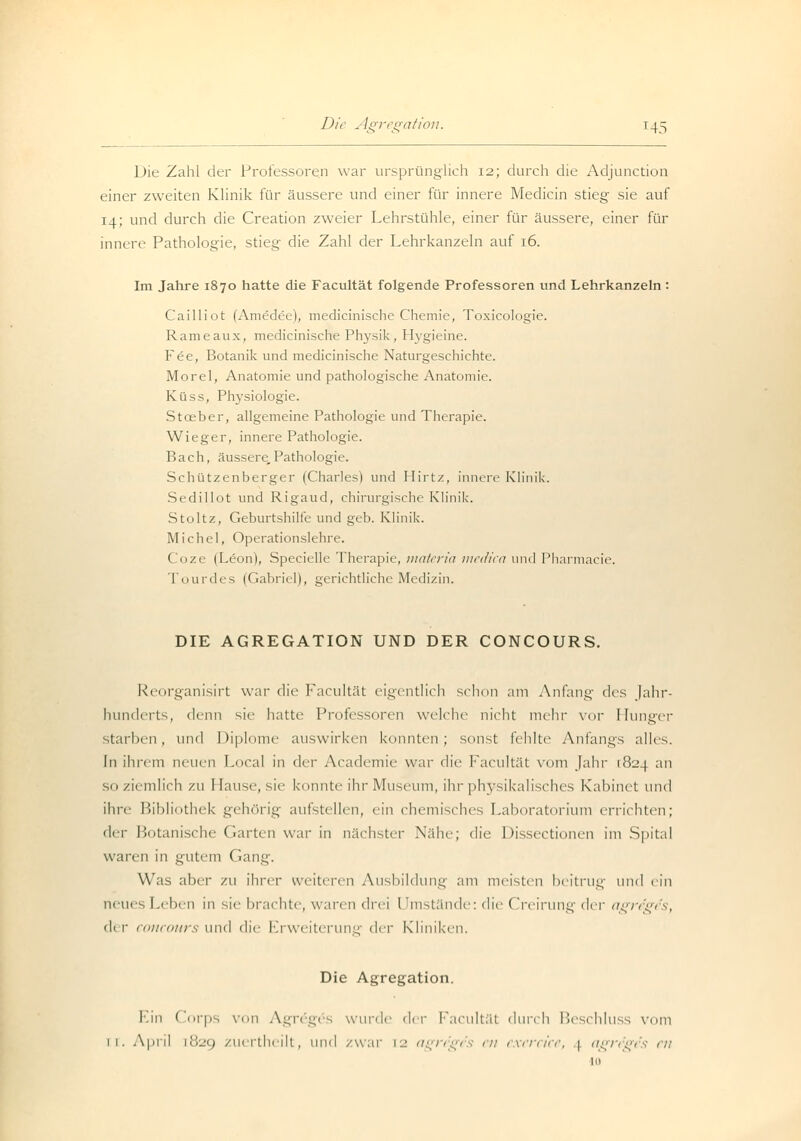 Die Zahl der Professoren war ursprünglich 12; durch die Adjunction einer zweiten Klinik für äussere und einer für innere Medicin stieg sie auf 14; und durch die Creation zweier Lehrstühle, einer für äussere, einer für innere Pathologie, stieg die Zahl der Lehrkanzeln auf 16. Im Jahre 1870 hatte die Facultät folgende Professoren und Lehrkanzeln : Cailliot (Amedee), medicinische Chemie, Toxieologie. Rameaux, medicinische Physik, Hygieine. Fee, Botanik und medicinische Naturgeschichte. Morel, Anatomie und pathologische Anatomie. Küss, Physiologie. Stoeber, allgemeine Pathologie und Therapie. Wieger, innere Pathologie. Bach, äussere,Pathologie. Schützenberger (Charles) und Hirtz, innere Klinik. Sedillot und Rigaud, chirurgische Klinik. Stoltz, Geburtshilfe und geb. Klinik. Michel, Operationslehre. Coze (Leon), Specielle Therapie, materia medica und Pharmacie. Tourdes (Gabriel), gerichtliche Medizin. DIE AGREGATION UND DER CONCOURS. Reorganisirt war die Facultät eigentlich schon am Anfang des Jahr- hunderts, denn sie hatte Professoren welche nicht mein- vor Hunger starben, und Diplome auswirken konnten; sonst fehlte Anfangs alles. In ihrem neuen Local in der Academie war die Facultät vom Jahr r824 an so ziemlich zu Hause, sie konnte ihr Museum, ihr physikalisches Kabinet \\w\ ihre Bibliothek gehörig aufstellen, ein chemisches Laboratorium errichten; iV-v Botanische Garten war in nächster Nähe; die Dissectionen im Spital waren in gutem Gang. Was aber zu ihrer weiteren Ausbildung am meisten beitrug \\w\ ein neues Leben in sie brachte, waren drei Umstände: die Creirung der agre'ges, de r concours und die Erweiterung der Kliniken. Die Agregation. Ein Corps von Agregös wurde der Facultät durch Beschluss vom 11. April [82g zuertheilt, und zwar [2 agreges cn exereke, 4 agregy 10