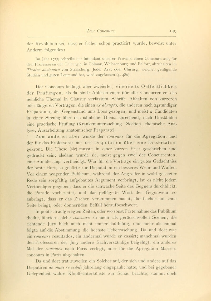 der Revolution sei; dass er früher schon practizirt wurde, beweist unter Anderm folgendes : Im Jahr 1755 schreibt der Intendant unserer Provinz einen Concours aus, für drei Professoren der Chirurgie, in Colmar, Weissenburg und Beifort, abzuhalten im Theatro anatomico von Strassburg. Jeder Arzt oder Chirurg, welcher genügende Studien und guter. Leumund hat, wird zugelassen (4, 482). Der Concours bedingt aber zweierlei; einerseits Oeffentlichkci t der Prüfungen, als da sind: Ablesen einer (für alle Concurrenten das nemliche Thema) in Clausur verfassten Schrift; Abhalten von kürzeren oder längeren Vorträgen, die einen ex abrupto, die anderen nach 24stündiger Präparation; der Gegenstand ums Loos gezogen, und meist 2 Candidaten in einer Sitzung über das nämliche Thema sprechend; nach Umständen eine practische Prüfung (Krankenuntersuchung, Section, chemische Ana- lyse, Ausarbeitung anatomischer Präparate). Zum anderen aber wurde der concours für die Agregation, und der für das Professorat mit der Disputation über eine Dissertation gekrönt. Die These (sie) musste in einer kurzen Frist geschrieben und gedruckt sein; alsdann wurde sie, meist gegen zwei der Concurrenten, eine Stunde lang vertheidigt. War für die Vorträge ein gutes Gedächtniss der beste Hort, so gehörte zur Disputation ein besseres Wehr und Waffen. Vor einem wogenden Publicum, während der Angreifer in wohl gesetzter Rede sein sorgfältig aufgebautes Argument vorbringt, ist es nicht jedem Vertheidiger gegeben, dass er die schwache Seite des Gegners durchblickt, die Parade vorbereitet, und das geflügelte Wort der Gegenwehr so anbringt, dass er das Zischen verstummen macht, die Lacher auf seine Seite bringt, oder donnernden Beifall heraufbeschwört. In politisch aufgeregten Zeiten, oder wo sonst Parteinahme das Publikum theilte, führten solche concours zu mehr als geräuschvollen Scenen; die richtende Jury blieb auch nicht immer kaltblütig, und mehr als einmal folgte auf die Abstimmung die höchste Ueberraschung. Da und dort war ein concours resultatlos, ein andermal wurde er cassirt; manchmal wurden t\m Professoren der Jury andere Sachverständige beigefügt, ein anderes Mal der concours nach Paris verlegt, oder für die Agregation Massen- Cono lUTS in Paris abgehalten. I )a und dort trat zuweilen ein Solcher auf, der sieh und andere auf das Disputiren de omni re seibili jahrelang eingepaukt hatte, und bei gegebener Gelegenheit wahre Klopffechterkünste zur Schau brachte; stammt doch