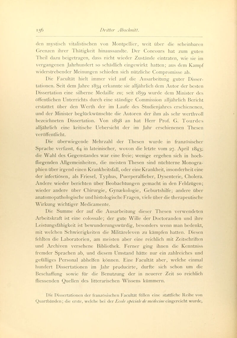 den mystisch realistischen von Montpellier, weit über die scheinbaren Grenzen ihrer Thätigkeit hinaussandte. Der Concours hat zum guten Theil dazu beigetragen, dass nicht wieder Zustände eintraten, wie sie im vergangenen Jahrhundert so schädlich eingewirkt hatten; aus dem Kampf widerstrebender Meinungen schieden sich nützliche Compromisse ab. Die Facultät hielt immer viel auf die Ausarbeitung guter Disser- tationen. Seit dem Jahre 1834 erkannte sie alljährlich dem Autor der besten Dissertation eine silberne Medaille zu; seit 1859 wurde dem Minister des öffentlichen Unterrichts durch eine ständige Commission alljährlich Bericht erstattet über den Werth der im Laufe des Studienjahres erschienenen, und der Minister beglückwünschte die Autoren der ihm als sehr werthvoll bezeichneten Dissertation. Von 1858 an hat Herr Prof. G. Tourdes alljährlich eine kritische Uebersicht der im Jahr erschienenen Thesen veröffentlicht. Die überwiegende Mehrzahl der Thesen wurde in französischer Sprache verfasst, 64 in lateinischer, wovon die letzte vom 27. April 1843; die Wahl des Gegenstandes war eine freie; wenige ergehen sich in hoch- fliegenden Allgemeinheiten, die meisten Thesen sind nüchterne Monogra- phien über irgend einen Krankheitsfall, oder eine Krankheit, insonderheit eine der infectiösen, als Friesel, Typhus, Puerperalfieber, Dysenterie, Cholera. Andere wieder berichten über Beobachtungen gemacht in den Feldzügen; wieder andere über Chirurgie, Gynaekologie, Geburtshilfe; andere über anatomopathologische und histologische Fragen, viele über die therapeutische Wirkung wichtiger Medicamente. Die Summe der auf die Ausarbeitung dieser Thesen verwendeten Arbeitskraft ist eine colossale; der gute Wille der Doctoranden und ihre Leistungsfähigkeit ist bewunderungswürdig, besonders wenn man bedenkt, mit welchen Schwierigkeiten die Militäreleven zu kämpfen hatten. Diesen fehlten die Laboratorien, am meisten aber eine reichlich mit Zeitschriften und Archiven versehene Bibliothek. Ferner ging ihnen die Kenntniss fremder Sprachen ab, und diesem Umstand hätte nur ein zahlreiches und gefälliges Personal abhelfen können. Eine Facultät aber, welche einmal hundert Dissertationen im Jahr producirte, durfte sich schon um die Beschaffung sowie für die Benutzung der in neuerer Zeit so reichlich fliessenden Quellen des litterarischen Wissens kümmern. I >u Dissertationen der französischen Facultät füllen eine stattliche Reihe von Quartbänden; die erste, welche bei der Ecole speciale de mSdecine.eingereicht wurde,