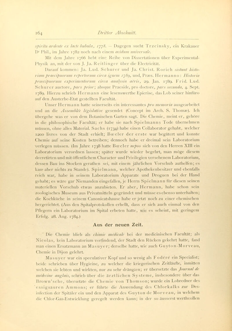 spiritu ardente ex lade bubula, 1778. Dagegen sucht Trzcinsky, ein Krakauer l)1 Phil., im Jahre 1782 noch nach einem aeidum universale. Mit dem Jahn' 1766 hebt eine Reihe von Dissertationen über Experimental- physik an, mit der von J. Ja. Reitlinger über tue Electricität. Daraufkommen: Ja. Lud. Schurer und Ja. Christ. Rorich sistunt histo- riampraeeipuorum repertorum circa ignem 1789, und, Praes. Hermanno : Historia praeeipuorum experimentorum circa analysin aeris, 29. Jan. 1789. Frid. Lud. Schurer auetore, pars prior; absque Praeside, pro doctore, pars seeunda, \. Sept. 1789. Hierzu schrieb Hermann eine lesenswerthe Epicrise, dasLob seiner hinfüro auf den Austerbe-Etat gestellten Facultät. Unser Hermann hatte seinerseits ein interessantes pro memoria ausgearbeitet und an die Assemble'e legislative gesendet (Concept im Arch. S. Thomae). Ich übergehe was er von dem Botanischen Garten sagt. Die Chemie, meint er, gehöre in die philosophische Facultät; er habe sie nach Spielmanns Tode übernehmen müssen, ohne alles Material. Sachs (1734) habe einen Collaborator gehabt, welcher 1200 livres von der Stadt erhielt; Bcecler der erste war begütert und konnte Chemie auf seine Kosten betreiben; dennoch habe er dreimal sein Laboratorium verlegen müssen. (Im Jahre 1738 hatte Bcecler uepos sich von den Herren XIII ein Laboratorium verordnen lassen; später wurde wieder begehrt, man möge diesem decretirten und mit öffentlichem Character und Privilegien versehenem Laboratorium, dessen Bau ins Stocken gerathen sei, mit einem jährlichen Vorschub authelfen; es kam aber nichts zu Stande). Spielmann, welcher Apothekenbesitzer und ebenfalls reich war, habe in seinem Laboratorium Apparate und Droguen bei der Hand gehabt; es wäre gar Niemanden eingefallen, je Herrn Spielmann für diesen seinen materiellen Vorschub etwas anzubieten. Er aber, Hermann, habe schon sein zoologisches Museum aus Privatmitteln gegründet und müsse es ebenso unterhalten; die Kochküche in seinem Canonicatshause habe er jetzt noch zu einer chemischen hergerichtet. (Aus den Spitalprotokollen erhellt, dass er sich auch einmal von <-\v[\ Pflegern ein Laboratorium im Spital erbeten hatte, wie es scheint, mit geringem Erfolg. 28. Aug. 1784.) Aus der neuen Zeit. Die Chemie blieb als chimie me'dicale bei der medicinischen Facultät; als Nicolas, kein Laboratorium vorfindend, der Stadt den Rücken gekehrt hatte, fand man einen Ersatzmann an Masuyer; derselbe hatte, wie auch Guyton-Morveau, Chemie in Dijon gelehrt. Masuyer war ein speculativer Kopf und so wenig als Fodere ein Specialist; beide schrieben über Hygieine, zu welcher die kriegerischen Zeitläufte, inmitten welchen sie lebten und wirkten, nur zu sehr drängten; er übersetzte das Journal de me'decine anglais, schrieb über die ärztlichen Systeme, insbesondere über das Brown'sche, übersetzte die Chemie von Thomson; wurde ein Lobredner des iäuren Ammons; er führte die Anwendung des Chlorkalks zur Des- infection der Spitäler ein und den Apparat des Guyton de Morveau, in welchem die Ghlor-Gas-Entwickluhg geregelt weiden kann; in dw so äusserst werthvollen