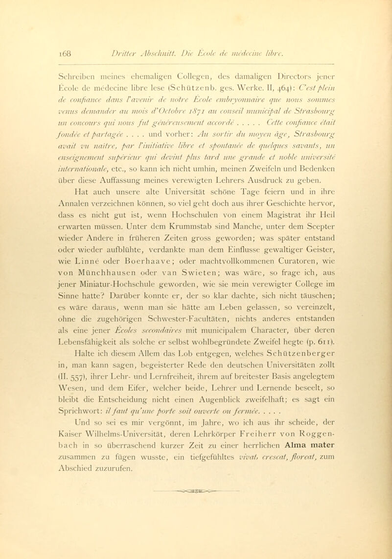 Schreiben meines ehemaligen Collegen, des damaligen Directors jener Ecole de medecine libre lese (Schützenb. ges. Werke. II, 464I: Cestplein de confiance dans Vavenir de noire Ecole embryonnaire que nous sommes venus demander au mois d'Octobre u\~j 1 au conseil munieipal de Strasbourg 1111 concours qui nous fuf genereusement aecorde Cette confiance e'tait fondec etpartage'e .... und vorher: Au sortir du moyen äget Strasbourg avait vu naitre, par l'initiative libre et spontanee de quelques savants, uu enseignement superieur <jui devint plus taut itue grande et noble universite internationale, etc., so kann ich nicht umhin, meinen Zweifeln und Bedenken über diese Auffassung meines verewigten Lehrers Ausdruck zu geben. Hat auch unsere alte Universität schöne Tage feiern und in ihre Annalen verzeichnen können, so viel geht doch aus ihrer Geschichte hervor, dass es nicht gut ist, wenn Hochschulen von einem Magistrat ihr Heil erwarten müssen. Unter dem Krummstab sind Manche, unter dem Scepter wieder Andere in früheren Zeiten gross geworden; was später entstand oder wieder aufblühte, verdankte man dem Einflüsse gewaltiger Geister, wie Linne oder Boerhaave; oder machtvollkommenen Curatoren, wie von Münchhausen oder van Swieten; was wäre, so frage ich, aus jener Miniatur-Hochschule geworden, wie sie mein verewigter College im Sinne hatte? Darüber konnte er, der so klar dachte, sich nicht täuschen; es wäre daraus, wenn man sie hätte am Leben gelassen, so vereinzelt, ohne die zugehörigen Schwester-Eacultäten, nichts anderes entstanden als eine jener Ecoles secondaires mit municipalem Character, über deren Lebensfähigkeit als solche er selbst wohlbegründete Zweifel hegte (p. 611). Halte ich diesem Allem das Lob entgegen, welches Schützenberger in, man kann sagen, begeisterter Rede den deutschen Universitäten zollt (II. 557t, ihrer Lehr- und Lernfreiheit, ihrem auf breitester Basis angelegtem Wesen, und dem Eifer, welcher beide, Lehrer und Lernende beseelt, so bleibt die Entscheidung nicht einen Augenblick zweifelhaft; es sagt ein Sprichwort: ilfaut quune porte sott ouverte ou fermee Und so sei es mir vergönnt, im Jahre, wo ich aus ihr scheide, der Kaiser Wilhelms-Universität, deren Lehrkörper Freiherr von Roggen- bach in so überraschend kurzer Zeit zu einer herrlichen Alma mater zusammen zu iu^vn wusste, ein tiefgefühltes viral, crescat, floreat, zum Abschied zuzurufen.