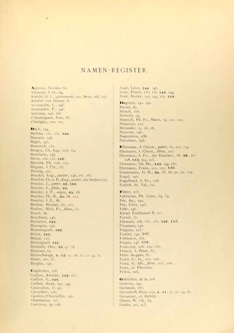 NAMEN-REGISTER. Agerius, Nicolas, 60. Albrecht. .1. G., 64. Alefeld, <>. I . giessensis), \i\. 88-91. io3. n3. Anselm von Genua, 8. Aronssohn, L., 146. Aronssohti. P., 146. Aubenas, 146. i65. d'Aumergues, Jean, 83. d'Autigny, xvi. in. Bach, [44.. Barbier, i3o. i3i. 140. Beaunis, 146. Be'gin, 143. Benezech, [32. Bergen, Ch, Aul;, von. 64. Bernheim, 146. Be'rot, i3o. i3i. 140. Berstett, Ph. von. 111. Bilguer, J. Ulr., 65. Blessig, 122. Boeckel, Eug., junior, 14h. 162. 166. Boeckcl,Th.u. B., Eug.,senior,die beiden i5g. Boeder, J., pater, 62. 163. Boeder, J., filius, 63. Boeder, .1. P., nepos, 65. 68. Boeder, Ph. II., 65. 68. [12. Boeder, J. Ii., 86. Boehm, Michael, 05. n3. Boehm, Mich. It., filius, 65. Bosch, 86. Bouchard, [46. Bouisson, 143. Bousquet, 146. Boussingault, 166. Boyer, 143. Braun, 122. Brisorgeuil, 141. Brunfels, Otto, 32. 1 Brunner, 61. Brunschwigk, 4 13. 17. 18. 21. .:.;. 24. Si. Bucer, xiv. 35. BQrglin, 1 |ß. Cagliostro, 108. Cailliot, Amedcr, 143. 16 . 1 ! 1illi.1t. I,., 146. Cailliot, Rene, 141. 144. Calaminus, ; i. \o. (larrichtei, 1 1 i. Carrien d'Azerailli 8, 1 y- < Iharetanus, > Coze, Leon, 144 14O. Coze, Pierre, i3o. 1J1. 140 144. Coze, Rozier, 14j. 144. in. 159. Dagonet, 1 j.o. 1 (.6. Daviel, 87. Deisch, 106. Diebold, 09. Dietrich, Ph. Fr., Mairc, 34. tu. 119. Ditterich, 122. Dryander, 21. 26. 28. Dumont, 146. Dupuytren, i38. Duvernoy, 146. Ehrmann, J. Christ., pater, 61. 107. 114. Ehrmann, .1. Christ., filius, 107. Ehrmann, J. Fr., der Kliniker, 66. 68. ic 108. 113. 114. 115. Ehrmann, Ch. He., 142. 144. 162. Ehrmann, Franz, in. 122. 133. Eisenmann, G. H., 64. 05. 66.90. 91. 114. Engel, [4O. Engelhard, J. Fr., 108. Espich, Jo. Val., 60. Faber, u3. F'abricius, Ph. Conr., 64. <v4. Fe'e, Ap., 142. Fee, Felix, 14O. Feit/, 146. Kaiser Ferdinand II, xvi. Fernel, 37. Flamant, toS. i3o. i3i. 140. 157. Flourens, 1i. Flyguss, 12.5. 1 odi re, 142. 157. Fohmann, 162. Forget, 113. *59. Fourcroy, 12S. 129. i3o. Franck, J, Petei ,65 Frere Jacques, 87. Fried, Jo. Ja., 100. 106. 1 ried, (.. Alb.,//«'«*, to3. 106. Fries, cf. Phrysius. Fritze, 106. Galeiziere, .tc la, 108. Gerboin, 141. Gerhardt, 16b. ii ii, Hans von, 4 11. 17. 21. 1 ' Giessener, cf. Alefeld. Glaser, W, Ch , 19