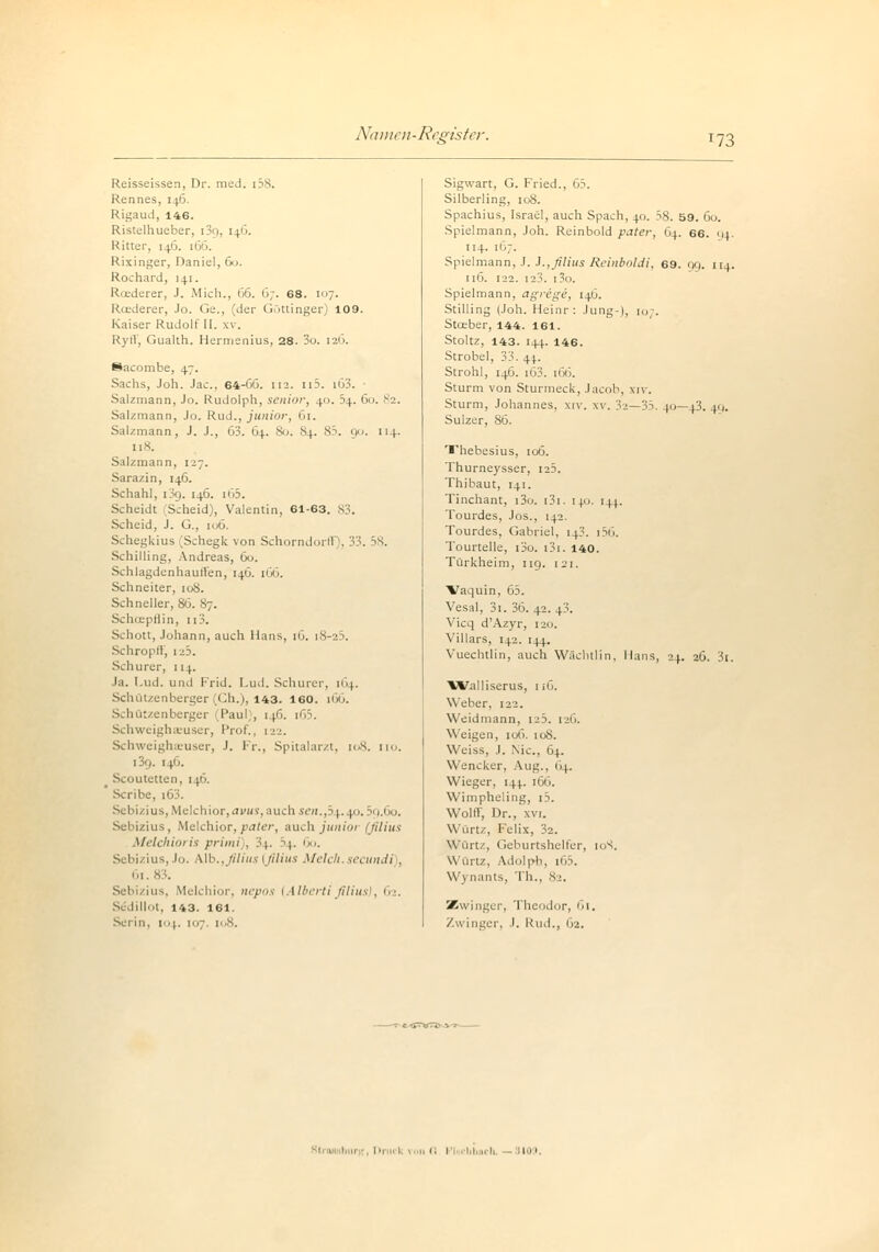 173 Reisseissen, Dr. med. [58. Rennes, 146. Rigaud, 146. Ristelhueber, i3g, [46. Ritter, 146. 166. Rixinger, Daniel, 60. Rochard, 141. Rcederer, J. Mich., 66. 6;. 68. i7. Roederer, Jo. Ge., (der Göttinger) 109. Kaiser Rudolf II. xv. RyiV, Gualth. Hermenius, 28. 3o. 126. Sacombe, 47. Sachs, Joh. Jac. 64-66. 112. n5. [63. Salzmann, Jo. Rudolph, senior, 40. b^. 60. 82. Salzmann, Jo. Rud., junior, 61. Salzmann, J. J., 63. 64. So. 84. 85. 90. [14. 118. Salzmann, 127. Sarazin, 146. Schahl, i3g. 146. i65. Scheidt Scheid), Valentin, 61-63. 83. Scheid, J. G., 106. Schegkius (Schegk von Schorndorll |, 33. 58. Schilling, Andreas, 60. SchlagdenhautVen, 140. 166. Schneiter, 108. Schneller, 86. 87. Schcepflin, n3. Schott, Johann, auch Hans, 16. i8-25. Schröpft', 125. Schurer, 114. Ja. Lud. und Frid. Lud. Schurer, 164. Schützenberger (Ch.), 143. 160. 166. SehQtzenberger Paul), 146. i65. Schweighasuser, Prof., 122. Schweighaeuser, .1. Fr., Spitalarzt, 108. iio. 139. 146. Scoutetten, 1 \6. Scribe, 16 Sebizius, Melchior, avus, auch sen.,5 \. [.0.59.60. Sebizius, Melchior,pater, auch junioi (filius Melchioris printi), 3|. 34. 1»'. Sebizius, Jo. Alb., filius 1 filius Melch.secundi , 61 Sebizius, Melchior, nepos (Alberti filius}, 62. Se'dillot, 143. 161. Serin, 104. 107. 108. Sigwart, G. Fried., 65. Silberling, 108. Spachius, Israel, auch Spach, 40. 58. 59. 60. Spielmann, Joh. Reinbold pater, 64. 66. 114. 114. 167. Spielmann, J. 3.,filius Reinboldi, 69. gg. ii.(. 116. 122. 123. i3o. Spielmann, agrige, 14G. Stilling (Joh. Heinr: Jung-), [o . Stceber, 144. 161. Stoltz, 143. 144. 146. Strobel, 33. 44. Strohl, 146. [63. [66. Sturm von Sturmeck, Jacob, \iv. Sturm, Johannes, xiv. xv. 32—35. 40—43. 49. Sulzer, 86. Thebesius, 106. Thurneysser, 125. Thibaut, 141. Tinchant, i3o. i3i. 140. [44. Tourdes, Jos., 142. Tourdes, Gabriel, 14?. r56. Tourtelle, i3o. i3i. 140. Türkheim, 1 ig. 121. ■Vaquin, 65. Vesal, 3i. 36. 42. 43. Vicq d'Azyr, 120. Villars, 142. 144. Vuechtlin, auch Wächtlin, Hans, 24. 26. 3t. ■Walliserus, 1 iG. Weber, 122. Weidmann, 125. 126. W eigen, 106. 108. Weiss, J. Nie, 64. Wencker, Aug., 64. Wieger, 14).. 166. Wimphcling, i5. Wolft, Dr., xvt. Wurtz, Felix, 32. Würtz, Geburtshelfer, 10S. Würtz, Adolph, i65. W\ nants, Th., 82. Zwinger, Theodor, 61. Zwinger, .1. Rud., 62.