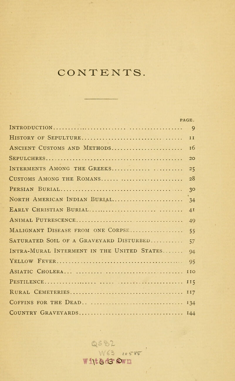 CONTKNTS. PAGE. Introduction 9 History of Sepulture 11 Ancient Customs and Methods 16 Sepulchres 20 Interments Among the Greeks 25 Customs Among the Romans 28 Persian Burial 30 North American Indian Burial 34 Early Christian Burial 41 Animal Putrescence 49 Malignant Disease from one Corpse 55 Saturated Soil of a Graveyard Disturbed 57 Intra-Mural Interment in the United States 94 Yello\v Fever , 95 Asiatic Cholera no Pestilence 115 Rural Cemeteries 117 Coffins for the Dead 134 Country Graveyards 144