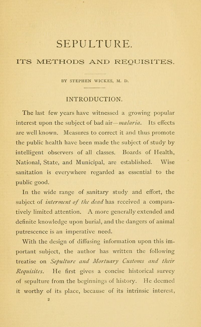 ITS IVEKTMODS AND RKOUISITKS. BY STEPHEN WICKES, M. D. INTRODUCTION. The last few years have witnessed a growing popular interest upon the subject of bad air—iiialaria. Its effects are well known. Measures to correct it and thus promote the public health have been made the subject of study by intelligent observers of all classes. Boards of Health, National, State, and Municipal, are established. Wise sanitation is everywhere regarded as essential to the public good. In the wide range of sanitary study and effort, the subject of interment of the dead has received a compara- tively limited attention. A more generally extended and definite knowledge upon burial, and the dangers of animal putrescence is an imperative need. With the design of diffusing information upon this im- portant subject, the author has written the following treatise on Sepultiire and Mortuary Customs and their Requisites. He first gives a concise historical survey of sepulture from the beginnings of history. He deemed it worthy of its place, because of its intrinsic interest,