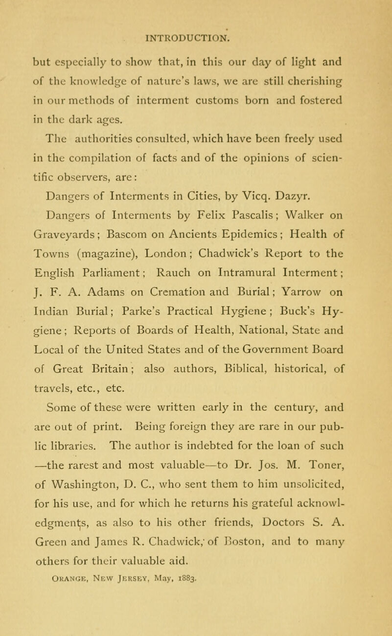 INTRODUCTION. but especially to show that, in this our day of light and of the knowledge of nature's laws, we are still cherishing in our methods of interment customs born and fostered in the dark ages. The authorities consulted, which have been freely used in the compilation of facts and of the opinions of scien- tific observers, are: Dangers of Interments in Cities, by Vicq. Dazyr. Dangers of Interments by Felix Pascalis; Walker on Graveyards; Bascom on Ancients Epidemics; Health of Towns (magazine), London; Chadwick's Report to the English Parliament; Rauch on Intramural Interment; J. F. A. Adams on Cremation and Burial; Yarrow on Indian Burial; Parke's Practical Hygiene; Buck's Hy- giene ; Reports of Boards of Health, National, State and Local of the United States and of the Government Board of Great Britain; also authors. Biblical, historical, of travels, etc., etc. Some of these were written early in the century, and are out of print. Being foreign they are rare in our pub- lic libraries. The author is indebted for the loan of such —the rarest and most valuable—to Dr. Jos. M. Toner, of Washington, D. C, who sent them to him unsolicited, for his use, and for which he returns his grateful acknowl- edgmentjs, as also to his other friends. Doctors S. A. Green and James R. Chadwick, of Jjoston, and to many others for their valuable aid. Orange, New Jersey, May, 1883.