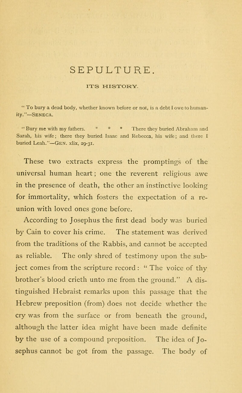 ITS HISTORY.  To bury a dead body, whether known before or not, is a debt I owe to human- ity.—Seneca.  Bury me with my fathers. * * * There they buried Abraham and Sarah, his wife; there they buried Isaac and Rebecca, his wife; and tliere I buried Leah.—Gen. xlix, 29-31. These two extracts express the promptings of the universal human heart; one the reverent reHgious awe in the presence of death, the other an instinctive looking for immortality, which fosters the expectation of a re- union with loved ones gone before. According to Josephus the first dead body was buried by Cain to cover his crime. The statement was derived from the traditions of the Rabbis, and cannot be accepted as reliable. The only shred of testimony upon the sub- ject comes from the scripture record :  The voice of thy brother's blood crieth unto me from the ground. A dis- tinguished Hebraist remarks upon this passage that the Hebrew preposition (from) does not decide whether the cry was from the surface or from beneath the ground, although the latter idea might have been made definite by the use of a compound preposition. The idea of Jo- sephus cannot be got from the passage. The body of