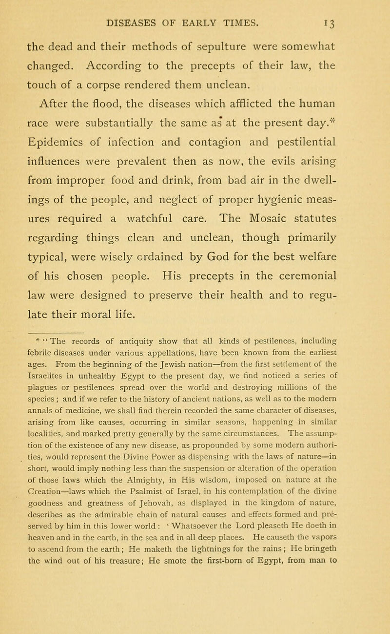 the dead and their methods of sepulture were somewhat changed. According to the precepts of their law, the touch of a corpse rendered them unclean. After the flood, the diseases which afflicted the human race were substantially the same as at the present day.* Epidemics of infection and contagion and pestilential influences were prevalent then as now, the evils arising from improper food and drink, from bad air in the dwell- ings of the people, and neglect of proper hygienic meas- ures required a watchful care. The Mosaic statutes regarding things clean and unclean, though primarily typical, were wisely ordained by God for the best welfare of his chosen people. His precepts in the ceremonial law were designed to preserve their health and to regu- late their moral life. * The records of antiquity show that all kinds of pestilences, including febrile diseases under various appellations, have been known from the earliest ages. From the beginning of the Jewish nation—from the first settlement of the Israelites in unhealthy Egypt to the present day, we find noticed a series of plagues or pestilences spread over the world and destroying millions of the species ; and if we refer to the history of ancient nations, as well as to the modern annals of medicine, we shall find therein recorded the same character of diseases, arising from like causes, occurring in similar seasons, happening in similar localities, and marked pretty generally by the same circumstances. The assump- tion of the existence of any new disease, as propounded by some modern authori- ties, would represent the Divine Power as dispensing with the laws of nature—in short, would imply nothing less than the suspension or alteration of the operation of those laws which the Almighty, in His wisdom, imposed on nature at the Creation—laws which the Psalmist of Israel, in his contemplation of the divine goodness and greatness of Jehovah, as displayed in the kingdom of nature, describes as the admirable chain of natural causes and effects formed and pre- served by him in this lower world : ' Whatsoever the Lord pleaseth He doeth in heaven and in the earth, in the sea and in all deep places. He causeth the vapors to ascend from tlie earth ; He maketh the lightnings for the rains; He bringeth the wind out of his treasure; He smote the first-born of Egypt, from man to