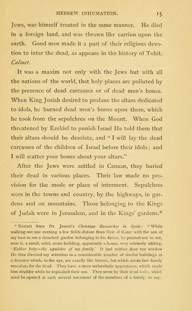 Jews, was himself treated in the same manner. He died in a foreign land, and was thrown like carrion upon the earth. Good men made it a part of their religious devo- tion to inter the dead, as appears in the history of Tobit. Calmet. It was a maxim not only with the Jews but with all the nations of the world, that holy places are polluted by the presence of dead carcasses or of dead men's bones. When King Josiah desired to profane the altars dedicated to idols, he burned dead men's bones upon them, which he took from the sepulchres on the Mount. When God threatened by Ezekiel to punish Israel He told them that their altars should be desolate, and  I will lay the dead carcasses of the children of Israel before their idols; and I will scatter your bones about your altars. After the Jews were settled in Canaan, they buried their dead in various places. Their law made no pro- vision for the mode or place of interment. Sepulchres were in the towns and country, by the highways, in gar- dens and on mountains. Those belonging to the Kings of Judah were in Jerusalem, and in the Kings' gardens.* * Extract from Dr. Jowett's Christian Researches in Syria: While walking out one evening a few fields distant from Deir el Kamr with the son of my host to see a detached garden belonging to his father, he pointed out to me, near it, a small, solid, stone building, apparently a house, very solemnly adding, ' Kabbar beity—the sejfulchrc of my family.' It had neither door nor window He then directed my attention to a considerable number of similar buildings at a distance which, to the eye, are exactly like houses, but which are in fact family mansions for the dead. They have a most melancholy appearance, which made him shudder while he explained their use. They seem by their di-ad walls, whicli must be opened at each several interment of the members of a family, to say :