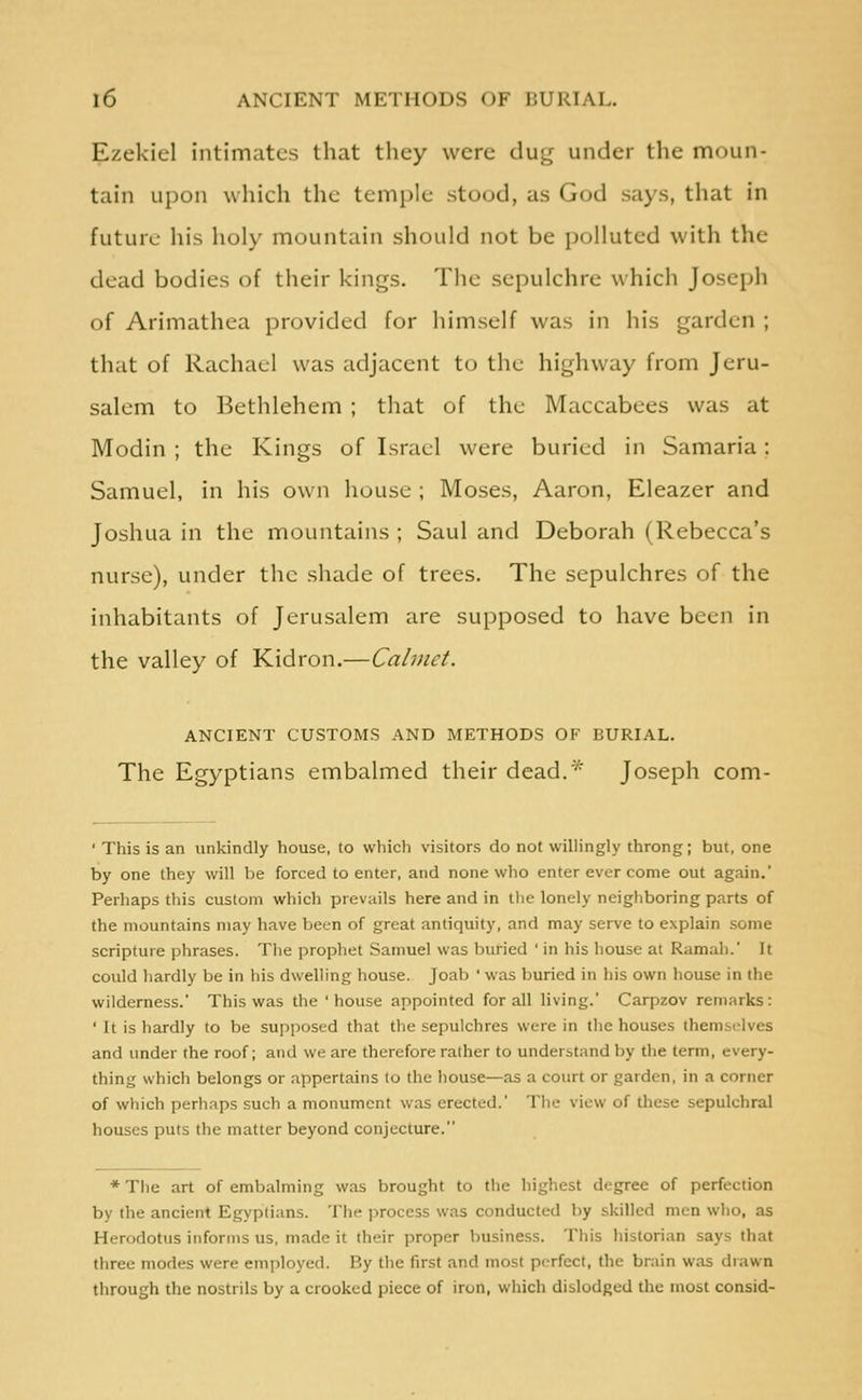 Ezekiel intimates that they were dug under the moun- tain upon which the temple stood, as God says, that in future his holy mountain should not be polluted with the dead bodies of their kings. The sepulchre which Joseph of Arimathea provided for himself was in his garden ; that of Rachael was adjacent to the highway from Jeru- salem to Bethlehem ; that of the Maccabees was at Modin ; the Kings of Israel were buried in Samaria: Samuel, in his own house ; Moses, Aaron, Eleazer and Joshua in the mountains ; Saul and Deborah (Rebecca's nurse), under the shade of trees. The sepulchres of the inhabitants of Jerusalem are supposed to have been in the valley of Kidron.—Calmct. ANCIENT CUSTOMS AND METHODS OF BURIAL. The Egyptians embalmed their dead.* Joseph com- ' This is an unkindly house, to which visitors do not willingly throng; but, one by one they will l)e forced to enter, and none who enter ever come out again. Perhaps this custom which prevails here and in the lonely neighboring parts of the mountains may have been of great antiquity, and may serve to explain some scripture phrases. The prophet Samuel was buried ' in his house at Ramah. It could hardly be in his dwelling house. Joab ' was buried in his own house in the wilderness.' This was the 'house appointed for all living.' Caqizov remarks: ' It is hardly to be supposed that the sepulchres were in the houses themselves and under the roof; and we are therefore rather to understand by the term, every- thing which belongs or appertains lo the house—as a court or garden, in a corner of which perhaps such a monument was erected. The view of tliese sepulchral houses puts the matter beyond conjecture. ♦The art of embalming was brought to the highest degree of perfection by the ancient Egyptians. The jirocess was conducted by skilled men who, as Herodotus informs us, made it their proper business. Tills historian says that three modes were employed. By the first and most perfect, the brain was drawn through the nostrils by a crooked piece of iron, which dislodged the most consid-