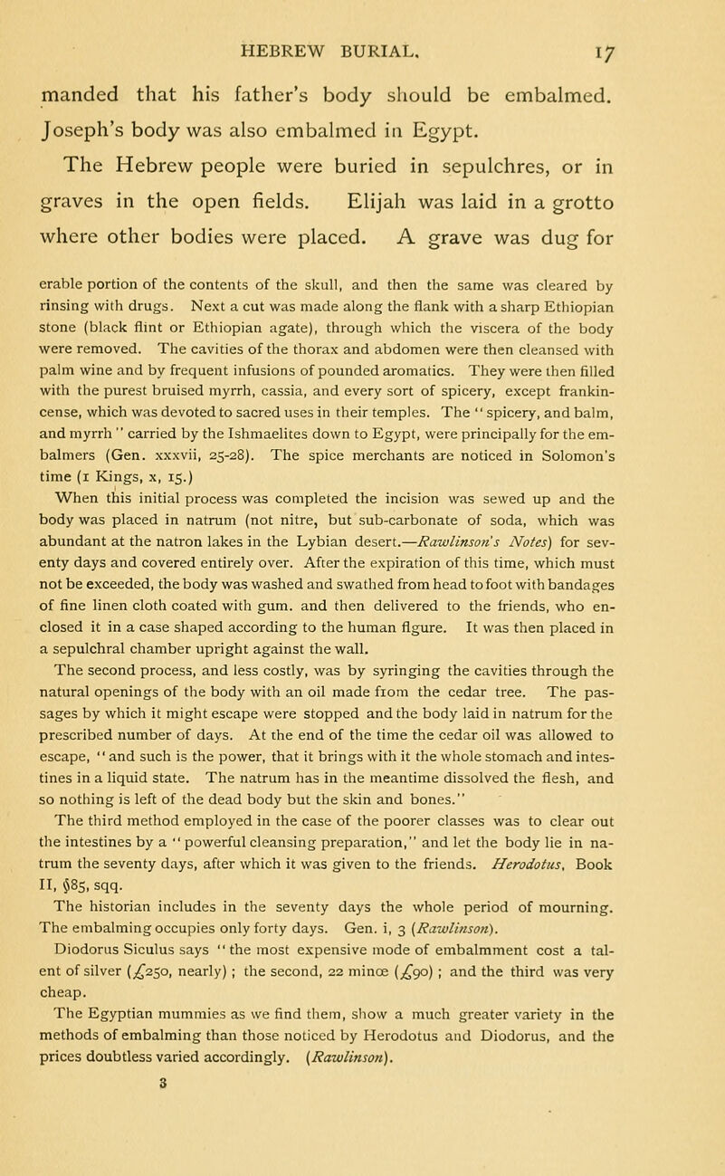 manded that his father's body should be embalmed. Joseph's body was also embalmed in Egypt. The Hebrew people were buried in sepulchres, or in graves in the open fields. Elijah was laid in a grotto where other bodies were placed. A grave was dug for arable portion of the contents of the skull, and then the same was cleared by- rinsing with drugs. Next a cut was made along the flank with a sharp Ethiopian stone (black flint or Ethiopian agate), through which the viscera of the body were removed. The cavities of the thorax and abdomen were then cleansed with palm wine and by frequent infusions of pounded aromatics. They were then filled with the purest bruised myrrh, cassia, and every sort of spicery, except frankin- cense, which was devoted to sacred uses in their temples. The  spicery, and balm, and myrrh  carried by the Ishmaelites down to Egypt, were principally for the em- balmers (Gen. xxxvii, 25-28). The spice merchants are noticed in Solomon's time (i Kings, x, 15.) When this initial process was completed the incision was sewed up and the body was placed in natrum (not nitre, but sub-carbonate of soda, which was abundant at the natron lakes in the Lybian desert.—Rawlinsoti's Notes) for sev- enty days and covered entirely over. After the expiration of this time, which must not be exceeded, the body was washed and swathed from head to foot with bandages of fine linen cloth coated with gum. and then delivered to the friends, who en- closed it in a case shaped according to the human figure. It was then placed in a sepulchral chamber upright against the wall. The second process, and less costly, was by syringing the cavities through the natural openings of the body with an oil made fiom the cedar tree. The pas- sages by which it might escape were stopped and the body laid in natrum for the prescribed number of days. At the end of the time the cedar oil was allowed to escape, and such is the power, that it brings with it the whole stomach and intes- tines in a liquid state. The natrum has in the meantime dissolved the fiesh, and so nothing is left of the dead body but the skin and bones. The third method employed in the case of the poorer classes was to clear out the intestines by a  powerful cleansing preparation, and let the body lie in na- trum the seventy days, after which it was given to the friends. Herodotus, Book II, ^85, sqq. The historian includes in the seventy days the whole period of mourning. The embalming occupies only forty days. Gen. i, 3 (Rawlinson). Diodorus Siculus says  the most expensive mode of embalmment cost a tal- ent of silver (^^250, nearly) ; the second, 22 mince (^^90) ; and the third was very cheap. The Egyptian mummies as we find them, show a much greater variety in the methods of embalming than those noticed by Herodotus and Diodorus, and the prices doubtless varied accordingly. (Rawlinson). 3