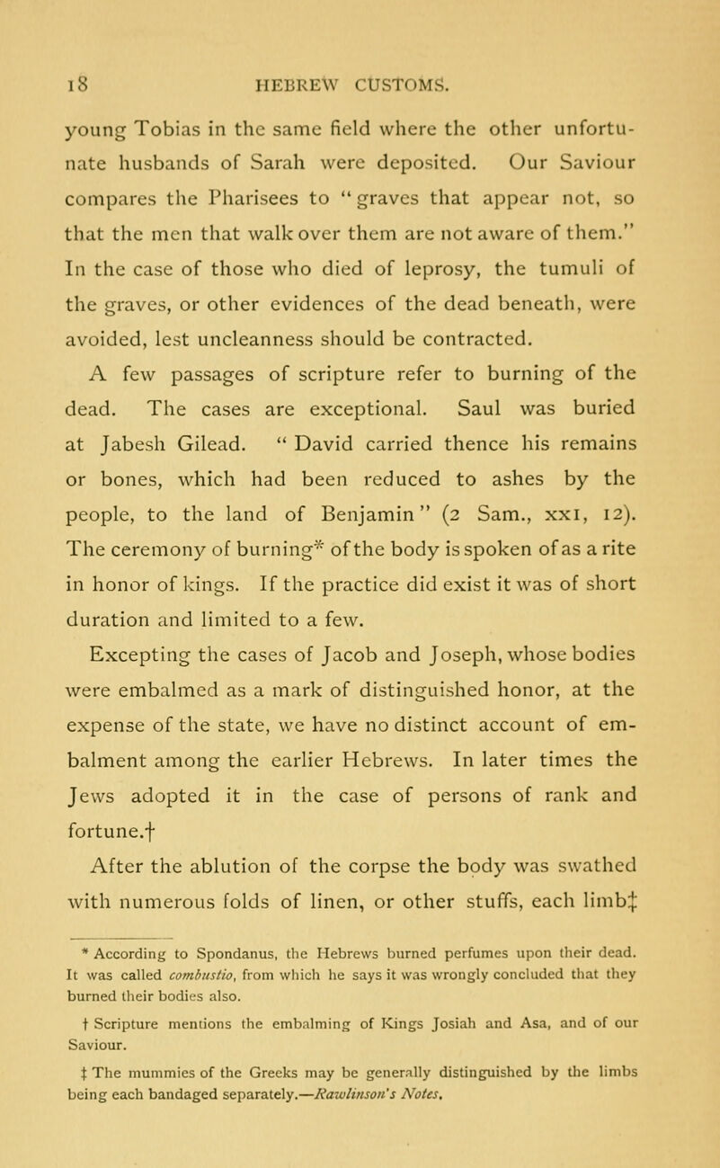 young Tobias in the same field where the other unfortu- nate husbands of Sarah were deposited. Our Saviour compares the Pharisees to  graves that appear not, so that the men that walk over them are not aware of them. In the case of those who died of leprosy, the tumuli of the graves, or other evidences of the dead beneath, were avoided, lest uncleanness should be contracted. A few passages of scripture refer to burning of the dead. The cases are exceptional. Saul was buried at Jabesh Gilead.  David carried thence his remains or bones, which had been reduced to ashes by the people, to the land of Benjamin (2 Sam., xxi, 12). The ceremony of burning^^ of the body is spoken of as a rite in honor of kings. If the practice did exist it was of short duration and limited to a few. Excepting the cases of Jacob and Joseph, whose bodies were embalmed as a mark of distinguished honor, at the expense of the state, we have no distinct account of em- balment among the earlier Hebrews. In later times the Jews adopted it in the case of persons of rank and fortune.f After the ablution of the corpse the body was swathed with numerous folds of linen, or other stuffs, each limb:{: * According to Spondanus, the Hebrews burned perfumes upon their dead. It was called combustio, from wliich he says it was wrongly concluded that they burned their bodies also. t Scripture mentions the embalming of Kings Josiah and Asa, and of our Saviour. X The mummies of the Greeks may be generally distinguished by the limbs being each bandaged separately.—Rawlinson's Notes,