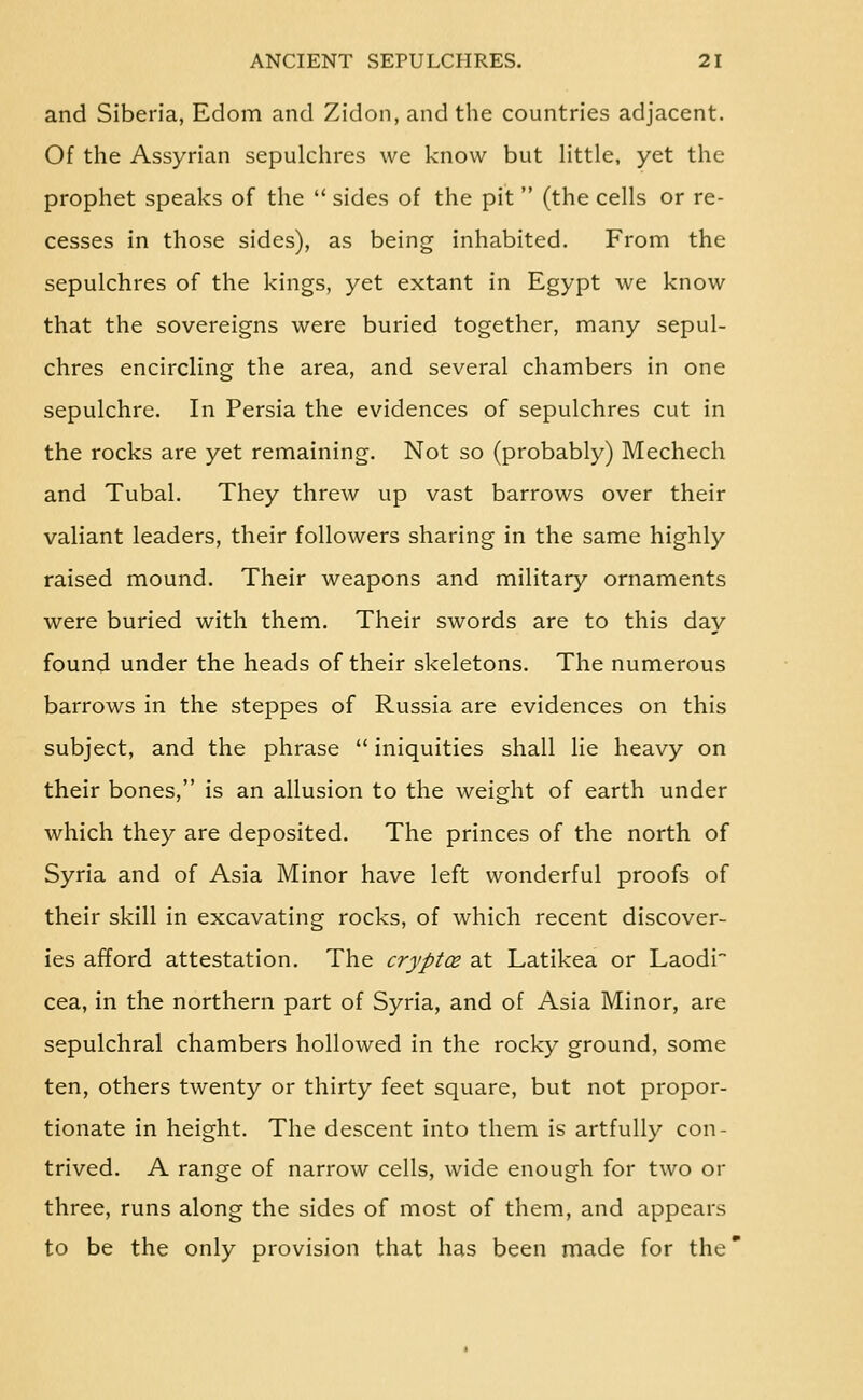 and Siberia, Edom and Zidon, and the countries adjacent. Of the Assyrian sepulchres we know but httle, yet the prophet speaks of the  sides of the pit  (the cells or re- cesses in those sides), as being inhabited. From the sepulchres of the kings, yet extant in Egypt we know that the sovereigns were buried together, many sepul- chres encircling the area, and several chambers in one sepulchre. In Persia the evidences of sepulchres cut in the rocks are yet remaining. Not so (probably) Mechech and Tubal. They threw up vast barrows over their valiant leaders, their followers sharing in the same highly raised mound. Their weapons and military ornaments were buried with them. Their swords are to this day found under the heads of their skeletons. The numerous barrows in the steppes of Russia are evidences on this subject, and the phrase  iniquities shall lie heavy on their bones, is an allusion to the weight of earth under which they are deposited. The princes of the north of Syria and of Asia Minor have left wonderful proofs of their skill in excavating rocks, of which recent discover- ies afford attestation. The cryptoe at Latikea or Laodi cea, in the northern part of Syria, and of Asia Minor, are sepulchral chambers hollowed in the rocky ground, some ten, others twenty or thirty feet square, but not propor- tionate in height. The descent into them is artfully con- trived. A range of narrow cells, wide enough for two or three, runs along the sides of most of them, and appears to be the only provision that has been made for the'