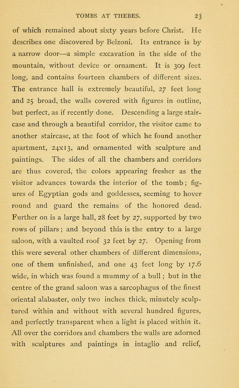 of which remained about sixty years before Christ. He describes one discovered by Bclzoni. Its entrance is by a narrow door—a simple excavation in the side of the mountain, without device or ornament. It is 309 feet long, and contains fourteen chambers of different sizes. The entrance hall is extremely beautiful, 27 feet long and 25 broad, the walls covered with figures in outline, but perfect, as if recently done. Descending a large stair- case and through a beautiful corridor, the visitor came to another staircase, at the foot of which he found another apartment, 24x13, and ornamented with sculpture and paintings. The sides of all the chambers and corridors are thus covered, the colors appearing fresher as the visitor advances towards the interior of the tomb; fig- ures of Egyptian gods and goddesses, seeming to hover round and guard the remains of the honored dead. Further on is a large hall, 28 feet by 27, supported by two rows of pillars ; and beyond this is the entry to a large saloon, with a vaulted roof 32 feet by 27. Opening from this were several other chambers of different dimensions, one of them unfinished, and one 43 feet long by 17.6 wide, in which was found a mummy of a bull ; but in the centre of the grand saloon was a sarcophagus of the finest oriental alabaster, only two inches thick, minutely sculp- tured within and without with several hundred figures, and perfectly transparent when a light is placed within it. All over the corridors and chambers the walls are adorned with sculptures and paintings in intaglio and relief,