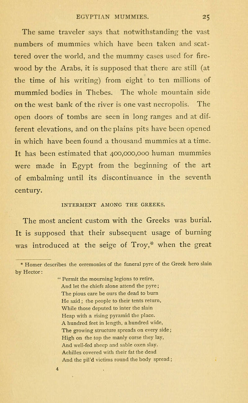 The same traveler says that notwithstanding the vast numbers of mummies which have been taken and scat- tered over the world, and the mummy cases used for fire- wood by the Arabs, it is supposed that there are still (at the time of his writing) from eight to ten millions of mummied bodies in Thebes. The whole mountain side on the west bank of the river is one vast necropolis. The open doors of tombs are seen in long ranges and at dif- ferent elevations, and on the plains pits have been opened in which have been found a thousand mummies at a time. It has been estimated that 400,000,000 human mummies were made in Egypt from the beginning of the art of embalming until its discontinuance in the seventh century. INTERMENT AMONG THE GREEKS. The most ancient custom with the Greeks was burial. It is supposed that their subsequent usage of burning was introduced at the seige of Troy,* when the great * Homer describes the ceremonies of the funeral pyre of the Greek hero slain by Hector:  Permit the mourning legions to retire, And let the chiefs alone attend the pyre; The pious care be ours the dead to burn He said ; the people to their tents return, While those deputed to inter the slain Heap with a rising pyramid the place. A hundred feet in length, a hundred wide. The growing structure spreads on every side ; High on the top the manly corse they lay, And well-fed sheep and sable oxen slay. Achilles covered with their fat the dead And the pil'd victims round the body spread;