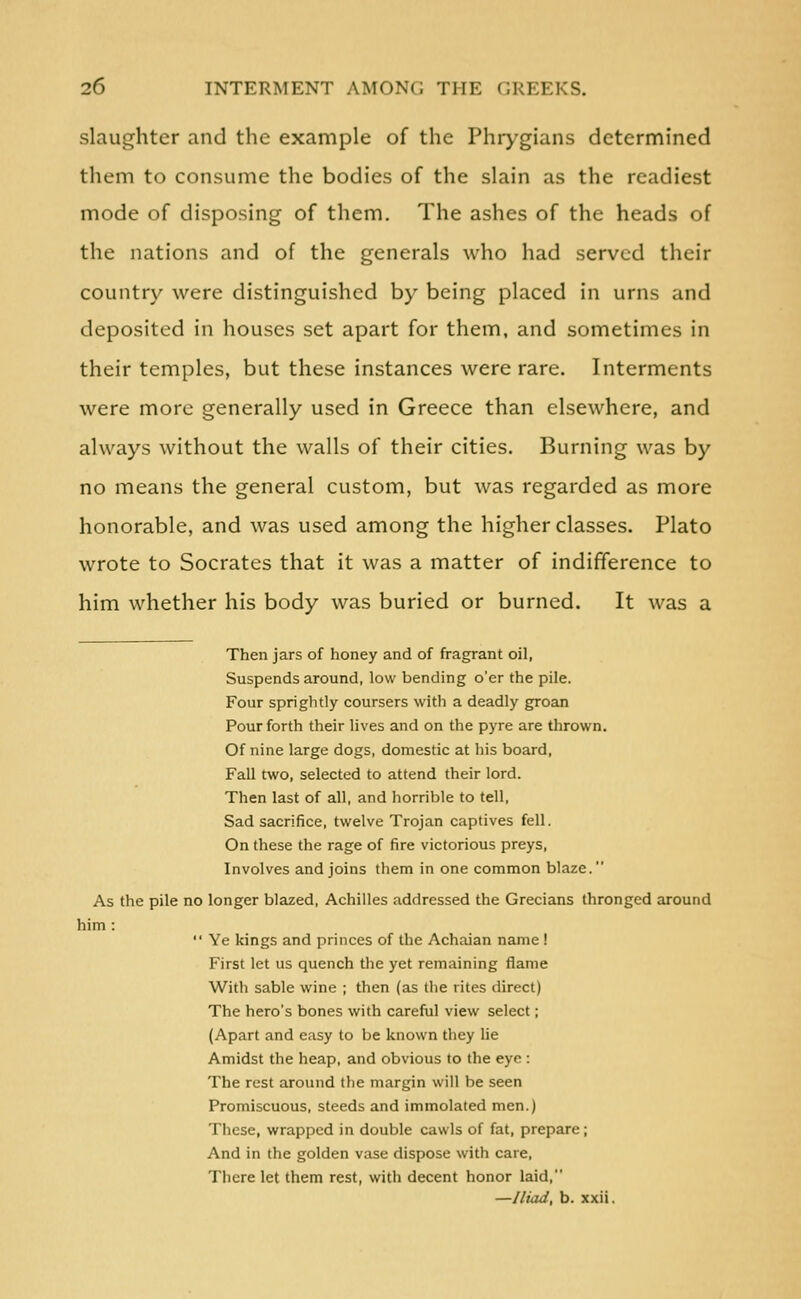 slaughter and the example of the Phrygians determined them to consume the bodies of the slain as the readiest mode of disposing of them. The ashes of the heads of the nations and of the generals who had served their country were distinguished by being placed in urns and deposited in houses set apart for them, and sometimes in their temples, but these instances were rare. Interments were more generally used in Greece than elsewhere, and always without the walls of their cities. Burning was by no means the general custom, but was regarded as more honorable, and was used among the higher classes. Plato wrote to Socrates that it was a matter of indifference to him whether his body was buried or burned. It was a Then jars of honey and of fragrant oil, Suspends around, low bending o'er the pile. Four sprightly coursers with a deadly groan Pour forth their lives and on the pyre are thrown. Of nine large dogs, domestic at his board. Fall two, selected to attend their lord. Then last of all, and horrible to tell. Sad sacrifice, twelve Trojan captives fell. On these the rage of fire victorious preys, Involves and joins them in one common blaze. As the pile no longer blazed, Achilles addressed the Grecians thronged around him : Ye kings and princes of the Achaian name ! First let us quench the yet remaining flame With sable wine ; then (as the rites direct) The hero's bones with carefiil view select; (Apart and easy to be known they lie Amidst the heap, and obvious to the eye : The rest around the margin will be seen Promiscuous, steeds and immolated men.) These, wrapped in double cawls of fat, prepare; And in the golden vase dispose with care, There let them rest, witii decent honor laid, —Jliad, b. xxii.