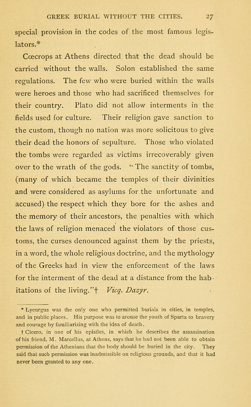 special provision in the codes of the most famous legis- lators.* Coecrops at Athens directed that the dead should be carried without the walls. Solon established the same regulations. The few who were buried within the walls were heroes and those who had sacrificed themselves for their country. Plato did not allow interments in the fields used for culture. Their religion gave sanction to the custom, though no nation was more solicitous to give their dead the honors of sepulture. Those who violated the tombs were regarded as victims irrecoverably given over to the wrath of the gods.  The sanctity of tombs, (many of which became the temples of their divinities and were considered as asylums for the unfortunate and accused) the respect which they bore for the ashes and the memory of their ancestors, the penalties with which the laws of religion menaced the violators of those cus- toms, the curses denounced against them by the priests, in a word, the whole religious doctrine, and the mythology of the Greeks had in view the enforcement of the laws for the interment of the dead at a distance from the hab- itations of the living, f Vicq. Dazyr. * Lycurgus was the only one who permitted burials in cities, in temples, and in public places. His purpose was to arouse the youth of Sparta to bravery and courage by familiarizing with the idea of death. t Cicero, in one of his epistles, in which he describes the assassination of his friend, M. Marcellus, at Athens, says that he had not been able to obtain permission of the Athenians that the body should be buried in the city. They said that such permission was inadmissible on religious grounds, and that it had never been granted to any one.